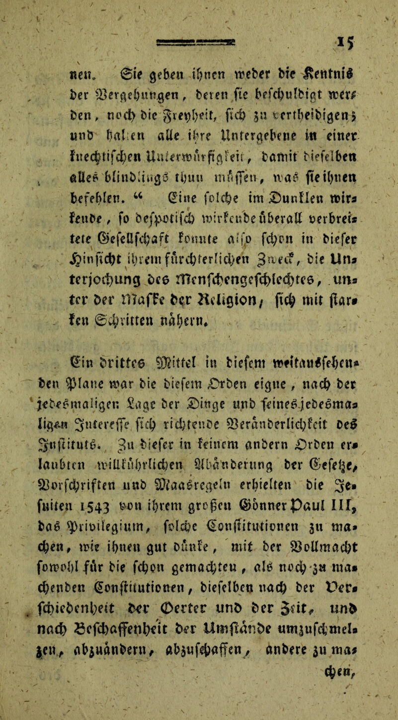 nett. 0ie geben ihnen webet bie fventniS bet Vergebungen, bereu fte befcbufbigt wer# ben, rrnd) bie grettibrif, fsd) 311 ccrtbeibigegi «nb haben alle ihre Untergebene i« einer fttec^tifdben Unierwurftgteii, battiit biefelbett «Be? blinblingö tbuu mäßen, was fteiljtiett befehlen. “ Sine folcbe im Sunflen wirs fenbe , fo bej^ctifcö wirfetfbe fiberall »erbreis tete @efeßfd;aft fomtte aifo fd>cn in biefer jjinftcbt ilnemfurd)terlid;<en $nfd, bie Uns terjocbung Des Hlenfdwngeftblcebte s, uns tcr Der Waffe Der Jieligioo/ ftcb mit jlar» fett ©d/vitten trauern. Sin Drittes SDb'tfel itt biefem weitauifeben* ben glatte war bie biefem St ben eigne , nach bet jebeSniaüget; Sage ber Singe unb feineS.jebeSmas ligem 5ntereßc ftcb rid/tenbe Veranberlidjfeit De$ ^nfeitute. 'jUt biefer in feinem anbern Srbett er* laubtcn millfubrlid;en Slbanbehtng ber ©efelje, Vmfdjrifteti itnb VfaaSrcgeltt erhielten bie 3e» fuiten 1543 W“ ihrem großen GJönnerPaul III, ba$ *J)rit>ilegium, folcbe Sonftitutioncn 311 ma» eben, wie ihnen gut ofittfe, mit ber Vollmacht fowoblfftr bie febon gemadjteu , als noch-ja nta» cbettben Sonffitutionen, biefelbett nach ber Der» febiebenbett fcer ©ertec unö Der $dt, un& nach Befd>affenb«it ber Utnjfänbe untjufcbmel» jett* abjit«tibmt, abjufebaffen, «nberegu ma# eben,