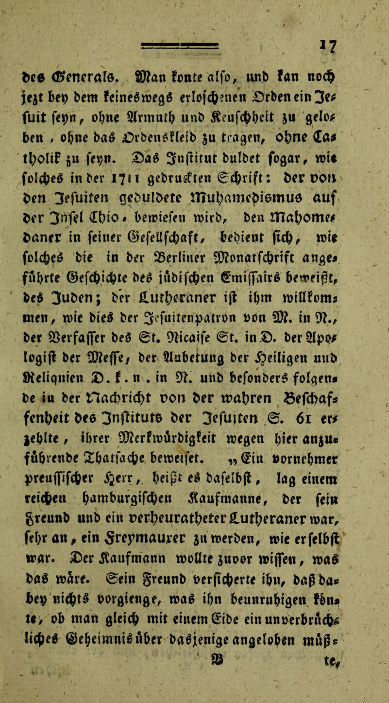 >7 beß ©cticrols. ©lan fonte alfo, unb fatt nodj> jejt bet) bem feineöwjegö erlofc&nien £5rbenein3e# fuit fepn, ohne Slrmutb unb Äeufc&belt ju gelo# ben , oljne baß jOrbenßHeib ju tragen, ohne £a# tl)olU? ju fepn. 35aß Sfnjtitiit bulbet fogar, wi« folcfceß in ber 1711 gebrühten ©$rift: ber 00» ben 3efuiten gcbulbete tnubamcpißmuß auf ber 3nfel <Ibio * bewiefen wirb, ben JTlabome# harter in feiner ©efellfcbaft, bebient ftd), wi* folcfeeß bie in ber SSerliner Sftonatfc&rift ange* föbrte ©efc&icbte beß jfibifchen gmiffaitß beweist, beß 3uben; ber {Lutheraner ijt ihm willfom* inen, toic bieß ber 3K*fuitenpatron non 9Ä. in 91., ber 93erfajfer beß ©t. Ülicaife ©t. in 35. berUlpp# logijt ber Sföeffe/ ber ülabetung ber heiligen ntib Steliqnien 35. f. n . in 91. unb befonberß folgen* be in ber nacbridjt oon ber wahren Sefcbaf* fenhett beß 3nflitutß ber 3efuiten ,©. 61 er# jehlte , ihrer SÄcrfwärbigfeit wegen hier anju* ffibrenbe 2hatfacf>e bewerfet. „ @iu »ornebmet preujfift&er #err, beipt eß bafelbjl, lag einem reifen hi>ntburgifd)en aufmanne, ber fein greunb unb ein oerheuratheterCutheraner war, febr an, ein Srepmaurer ja werben, wie erfelb|i war. 2)er Kaufmann wollte juoor wißen, waß baß wäre, ©ein grennb »erftc&erte ihn, baß ba* bep nidhtß »orgienge, waß ihn beunruhigen fbm» te, ob ntan gleich »trtt einem ©ibe ein unterbrächt; licheß ©eheimnißuber baßjenige angeloben mups as tef