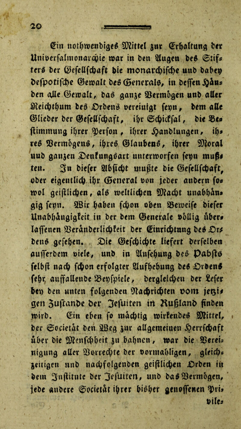 €m nothwenbigeg Spittel jur ©rhaltung ber Uniberfalmonarchie war in bett älugen beg ©tifs terg ber ©efellfchaft bie monarchifd)e unb babeip befpotifd&c ©ewalt beg (generale, in bejfen jjdns ben alle ©ewalt, bag ganje Vermögen unb aller Sleichthum beg £)rbeng bereinigt fe^n, bem alle ©lieber ber ©efellfchaft, ihr ©chicffal, bie ®es flimmung ihrer ^erfon , ihrer ijanblungen, ih» reg 23erm&geng, ihreg ©laubeng, ihrer SRoral uub gattjen Senfunggart unterworfen fe»;n muß« ten. 3n biefer 2lbftcht mußte bie ©efellfchaft, ober eigentlich ihr (Beneral oon jeber attbern fo* wol geglichen, alg weltlichen I0?ad}t unabhdn* gig fetjtt. 2Bir h<»beu fchon oben SSeweife biefer Unahhängigleit in ber bem ©enerale »oüig über* Iaffenen SJeranberlichfeit ber ©inrichtnng beg £)r* beug gefehen. Sie ©efchichte liefert berfelben aufierbem »iele, unb in SHttfehung beg Pabfle felbfi nach fchon erfolgter Aufhebung beg pvbeng fehr, auffallenbe *3et)fpiele, bergleichen ber £efer bev> ben unten folgenben Dtachrichten »om jeßi# gen 3uftant>e ber 3efuiten in JÜufjlanb ftnben wirb. ©in eben fe mächtig wirfenbeg SRttfel, < ber ©ocietat ben tßeg jur allgemeinen jjerrfchaft über bie SSRenfchheit ju bahnen, war bie 83eret= nigung aller SJorrechte ber borntahligen, gleich« jeitigen unb nachfolgenben geglichen Srben in bein 3njlitute ber 3efuiten, unb bag$8erm6gen, lebe «nbere ©ocietat ihrer higher genoffenen ^ri» bile»