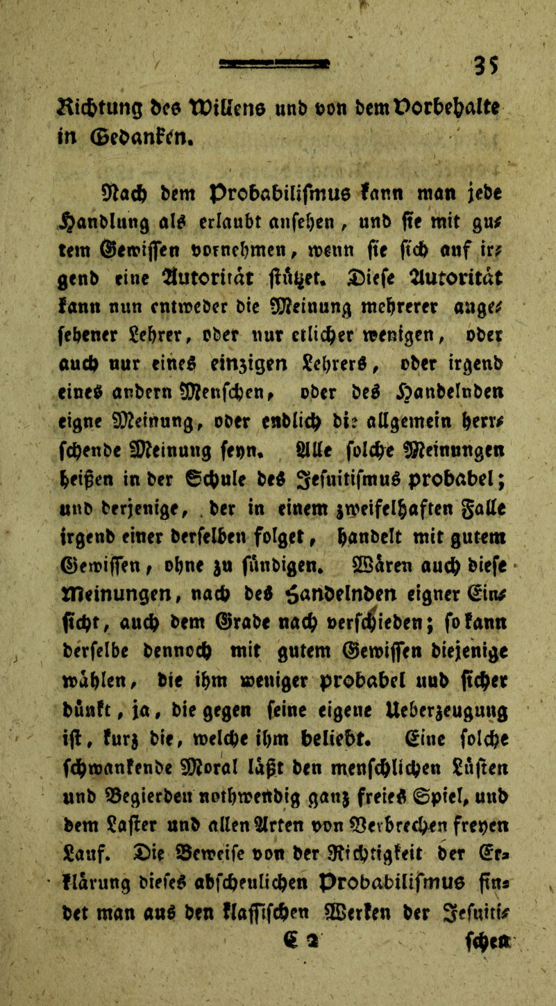 Ric&tung &e« WtUene unb eon bem Vorbehalte in GeOanftfn. 9tadj bem probabüifmue Jam man jebe J^anblung al« erlaubt anfeljen , unb jte mit gu* tem ©en?iffen »ornebmen, wenn jte ftcb auf ir# gtnb »ine Autorität flöget. £iefe Autorität fann nun entweber bie Meinung mehrerer attge# (ebener Sebrer, ober nur etlicher wenigen, ober aud) nur eine« einjigen Sebrer«, ober irgenb eine« aubern ÜJlenfdjen, ober be« Äanbelnben eigne Meinung, ober enblicb bi? allgemein berr* fdjenbe Meinung fe»n. Sille feiere Meinungen beiden in ber ©(hule be« 5<fuitifmu« probabel; unb berjenige, ber in einem jweifelbaften gatte irgenb einer berfelbett folget, baubeit mit gutem ©ewifien t ebne }u fiinbigen. 2BSren auch biefe OTeinungen, nach be« $anöelnbett eigner ©in* (tobt, auch bem ©rabe nach »erfebieben; fofann berfelbe bennoeb mit gutem ©emijfen biejenige mablen, bie ibm weniger probabel uub ft eher bunft, ja, bie gegen feine eigeue lieberjeugung ift, für} bie, welche ibm beliebt, ©ine fold?e fObmanfenbe SSRoral lagt ben menfcblicben Stiften unb 93egierbeu notbwertbig ganj freie« ©piel, unb bem Safter unb allen Slrten non fOerbrethen freien Sauf. £>ie SJeweife t>on ber SRicbtigfeit ber ©r* flarung biefe« abfcbenlicben Probabilifmu« ftn* bet man au« ben flafilfdjen Stßerfen ber Sefuiti/ ©2 fthett