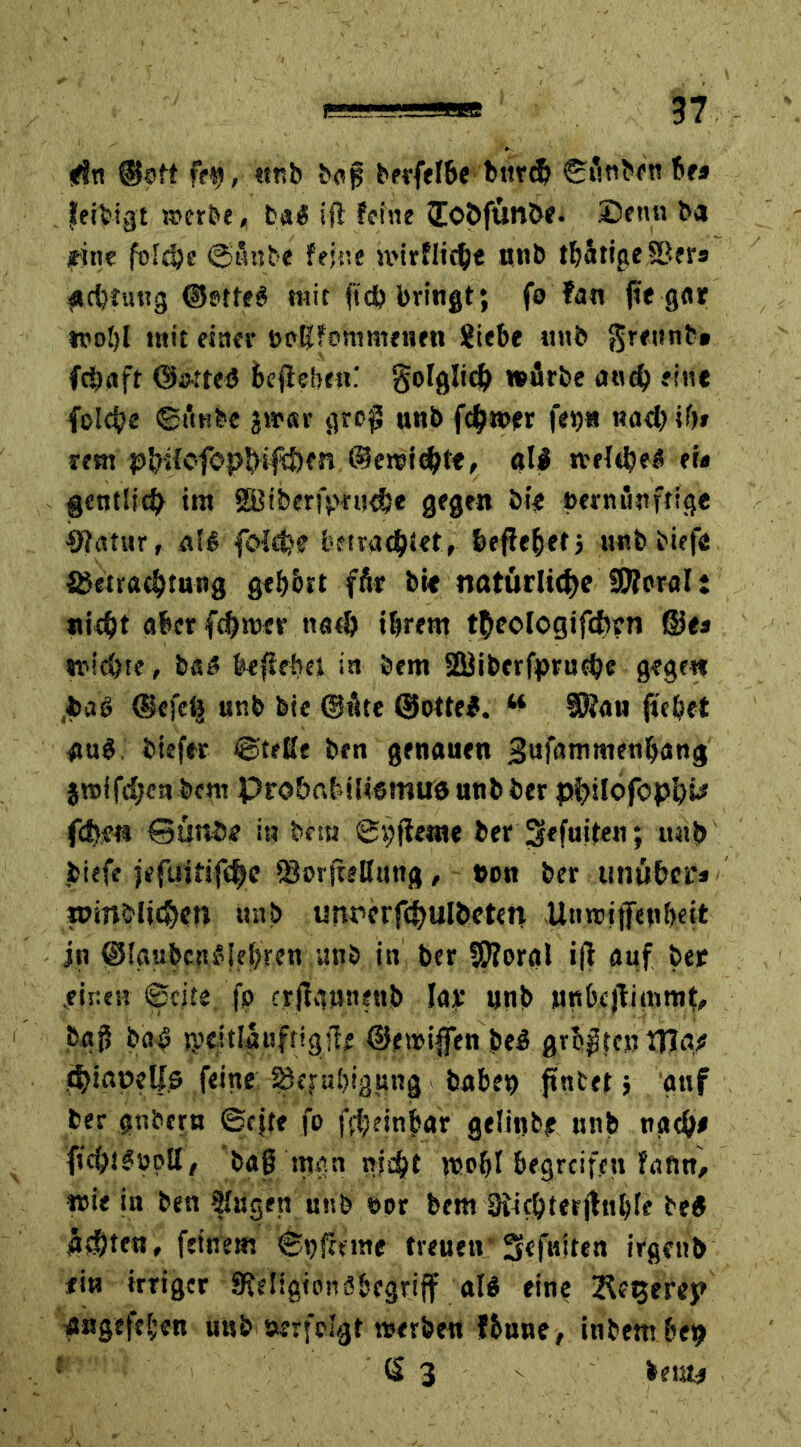 *fn ©oft fei), «üb bog berfelbe bttrd) ©änben be» fettigt »erbe, ba$ 1(1 feine Jo&ftinöe. (Denn ba fine foldje ©änbe feine n'irfliche nnb tbätigeSBer« «cbtutig ©Ptfeö mit fiel) bringt; fo ?an |te gar noljl mit einer öpßfommenen Siebe »mb grettnb» fcöaft ©otteö bejlebe«: gofglid^ »flrbe cutd) eine folc^e ©tmbe jwar gro^ unb fermer fei)« nach if>» rem pfolcfopbifÜKr» @eroief?te, all »eiche« er« gentlich im gBiberiprucbe gegen bi« »erniinffige #fatur, nfg folthe betrachtet, befielet) unb tiefe fiietrachtung gebbrt fär bic natürliche SSÄnral: nicht aber fchnxr noch ihrem theologifcfcrn ©<« tmichte, ba« behebet in bem SBiberfpruche gegen paß @efc<$ unb bie (Bäte ©otte#. w SSau ftebet au«. btefer ©teile ben genauen ^ufammenbang jmifchenbem ProbabiUemu« nnb ber philofopi)^ fd)m Qunöe in bet« ©i;jieme ber Sefuiten; unb biefe jefuitifche (SorfreHutig, t>on ber tinüber* roinblichen unb unr>crfchulbeten Utnriifen&eit in ©laubctuMehren unb in ber 5ftoral ifi auf ber .einen ©eite fp crjfauneub Iaf nnb »nbcjtimmt, baj? ba« tpeitiauftigfle ©emiffen be« graten Ula^ thianelfs feine %jal)iggng haben ftntet; auf ber gnbern ©cjte fo ffbeinbar gelinbf nnb nach# ftchä^oott, bap mgn nicht nso&I begreifen foftn, wie in ben 2lugen unb »or bem Oiichterjluble be« ächten, feinem ©t>fmne treuen Scfuiten irgenb «iu irriger SMigtonäbcgrijf al« eine 2^f^erep angefeben unb »erfolgt »erben fbuue, inbem bep ß 3 s >em*