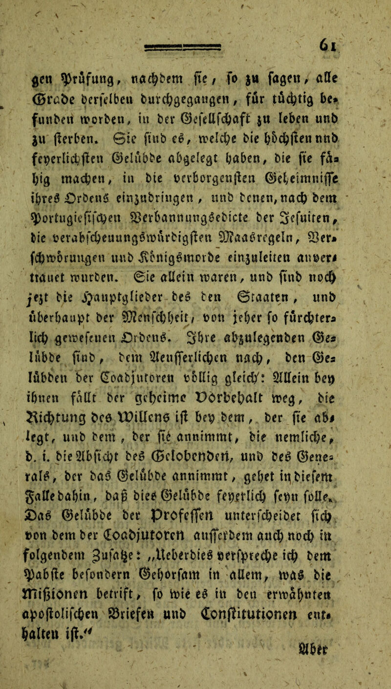 gen Prüfung, tia^bem füc, fo )u fagen, alle (Stabe berfelbeu burchgegangen, für tüchtig be» funben worben, in ber ©efellfdjaft ju leben unb ju jierben. ©ie ftub eß, treibe bie h&chjtennnb feierlich firn ©elübbe abgelegt haben, bie fte füs Ijig machen, in bie bcrbcrgcnjleu ©ehelmniffe ibreß Prbcnß ein$ubringett, unb betten, nach dem sportugiefifepen iSerbannungßebicte ber Sefuiren, bie &erabfcheuungßwürbigjfen SUaabregeln, ffier» fch»brungeu unb .ftenigßmotbe einjuleiten ainaer* trauet mitten. @ic allein voaren, unb ftnb noch jejt bte jjanptglieber beß ben Staaten , unb überhaupt ber SOJenfchl)eit/ »on jeher fo fürchters lieh gemefenen £)rbenß. Shre abjulegenbeti ©es lübbe frnb, bem Slenfferlichcn nach» ben ©es Iübben ber ©oabjurorett cbllig gleicht 2lllein bep ihnen fallt ber geheime E>brbehftlt »eg, bie Dichtung beb Willens ijt bep bem, ber fte ab# legt, unb bem , ber ftb annimmt, bie nemliche, b. i. bie2lbftd)t beß (Sclobettbcrt, unb beß ©enes ralß, ber baß ©elübbe annimmt, gehet inbiefem galtebahin, ba(3 bieß ©elübbe feperlich fepn fölle. 3Daß ©elübbe ber Profeffert unterfcheibet ftch t>on bem ber £oabjutotett aufferbem auch noch itt folgenbetn ^ufa^e: „tteberbieß perfpteche ich bem fJDabjfe befonbern ©ehorfam in allem, »aß bie XHißtonm betrift > fo »ie eß in ben ermahnten dpojiolifchen SÖriefeit unb dottjütuttonm ent* haltet» i|V'