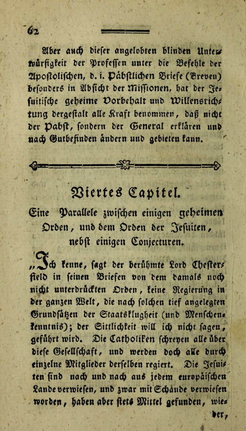 Siber auch tiefer angelobten blinben Unter# »ürftgfeit ber sprofeflfen unter bie SSefetjIe ber SIpoflolifcfyen, b. t. pßbfUicf>en Briefe (fSreoen) iefonber# in Slbjtcht ber ttiifilonen, bat ber 3Ee* fuitifebe geheime Oorbchßlt unb tüiUenericb# tung bergejlalt alle $raft benommen, baß nicht ber pabjt, fottbern ber (Senerßl erflaren unb nach ©utbeftnben attbern unb gebieten fantt. <§eBgrr—, .■] ... ■ ■■ --~j^=ü!g—=■■=.■-=-==& SSterfeg Kapitel. (Bitte parallele jwifchen einigen geatmet» £>rben, wnb 6em Drben ber 3efuiten, ne&jt einigen (Bonjectttten. „3# fenne, f«gt ber berühmte £orb (Ebener# ftelö in feinen ^Briefen »on bem barnal# noch nicht unterbrüeften £>rben, feine ^Regierung in ber ganjen SSBelt, bie nach folgen tief angelegten ©runbfäfeen ber ©taatöflugbeit (unb 2ß?enfcben* fenntnif); ber ©ittlichfeit will ich nicht, fagen, geführt wirb. Sie Cßtbolifen fd^re^en alle über biefe ©efeUfchaft, unb werben boch alle burch etnjelne SRitglieber berfelben regiert. Sie 3efui* ten ftnb nach unb nach au# jebent europaifchen Sanbeterwiefen, unb jwar mit©tbänbe »erwiefen worben, haben aber jiet# SWittel gefunben, wie* ber,