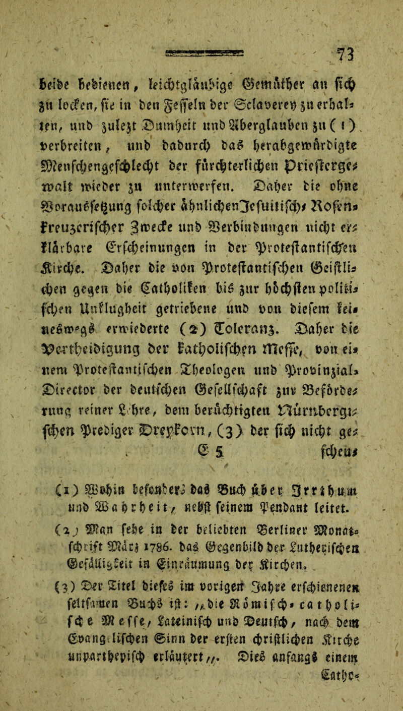 «=■—“ ' n Betbe Befeiencn, leichtgläubige ©embtBer an jti lecfen, fte in ben gefreln bei- ©daueret) juer&al» len, unb julejt ©umreit unbSlberglauben ju( \ ) . »erbreiten, unb babnrd) baS befabgenjftrbigte gbienfcbengcftfclecbt ber fürchterlichen Pricftcrge# roalt wieber ju unterwerfen, ©aber bis ebne ©orauSfeljung fofd)er af»ntic^en3cfuitif<J>^ Hofen» Ft’eujcrtft^er 3rce<*e unb Serbtnbungen nicht er« flärbare (Jrfoheinungen in ber ^votefTantifc^'eu Äirche. ©aber bie öon $rote{iantifd)en ©eifUi» eben gegen bie €atbo!ifen bis jur b&chffeti polilt» feben Unflugbeit getriebene unb »on biefem fei» ueSw’gS erwieberte (2) Colerang. ©aber bie *?c-rtt)eibtgtmg ber fatbolifcfcpn mcf|e, »onei* uera ^roteifantil'tben Sibeolegen unb grösst njtal» ©irector ber beutfehen ©efellfchaft jur Sefbrbe# rung reiner 2 bre, bent bmlcbttgten tlumbergi# ffym ^rebiger ©reybevn, (3) ber ftd> nicht ge# ß 5 febeu# (1) SBebiu befenteri basl Q3ud) «ber 3rHbum unb S® ö b r b e i t e nebS feinem fenbant leitet. (a j 5J?an febe in ber beliebten tgerliner SSonato febrift SKäej 1786. baä (Ucgenbilb ber fut&esifebea ©cfätligfeit in Einräumung ber Äircben. (3) ©er Sitel biefeS im »origen 3abre erföieneneit feltfmen Q5a*bS ifU bie Sto raifcb» ca 11>pf i* fet e 3R eff«/ fateinifcb unb ©eutftb / na# bent ©»angJifcben ©inn ber erften cbrifllicben .firc|e anpartbepifcb erläutert/,. ©>ieS anfangf einem Üfitl)C*