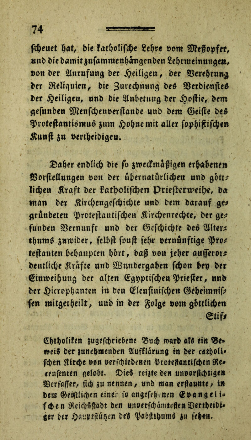 freuet gat, bfc fatgolifcge ßcgre »cmt SRegopfer, «nb biebamit jufammettgöngenbett Se&rttietnutigeß, »ou ber tUnrufung ber jjeiligen, ber SJeregrung ber Dieliquien, bic Jurecgnung be$ 33erbipnf!e£ ber heiligen, anb bie Slnbetung ber Jjojtie, bem gefunben 50?enfcgenuer|fanbe unb bem ©eijle be# ^rotejtantiemug Jam .^ognemit aller fopgigifegen itunji ja bertgeibigeu. Säger enbltcg bie fo jraecfmägigen erhabenen SBorflellungen eon ber ßgertiatueliegen anb g&tt* liegen Äraft ber Potgolifcgcn Prieflermeige, b« «tan ber Äircgengefcgicgte unb bem barauf ge* grunbeten ^rotcjfantifcgen Sircgenrecgte, ber ge* futiben S3ernunft unb ber ©efegiegte be$ Sllter* tgumö jamiber, felbfl fonji fege eernünftige sjjro* tefianten begaapten g&rt, bag bott jeger aufferor# betttlicge grafte unb Sßwnbergaben fegon beg ber ©inweigung ber alten (jtgpptifcgen ^riefter, anb ber $ieropgantea in ben <£leuftttifcgeit ©egeimnif* fen mitgetgeilt, unb in ber golge »um gbttlicgen ©tif* ggtgolifen jugefdgriebene 35u<g warb of« ein Q5e* »ei$ ber janegmenben Sluffldrung tn ber c«*gofi» fegen 5tir<te neu »erfegiebenen 3>roteftentif(gen JKe* tenfenten gelobt. £>ieä reijte ben unuerßegtige* ©erfaffer, fug ju nenne« / unb man erflaunte/ in bem ©ebftliegen einer fo angefeginen (gnangeli* fegen 9Seicg§!5abt ben unoerfcganiteßeti ©ertgeibi» l«r cer Jpfltsptfiütjen brt ^abjhguml ju fegen.