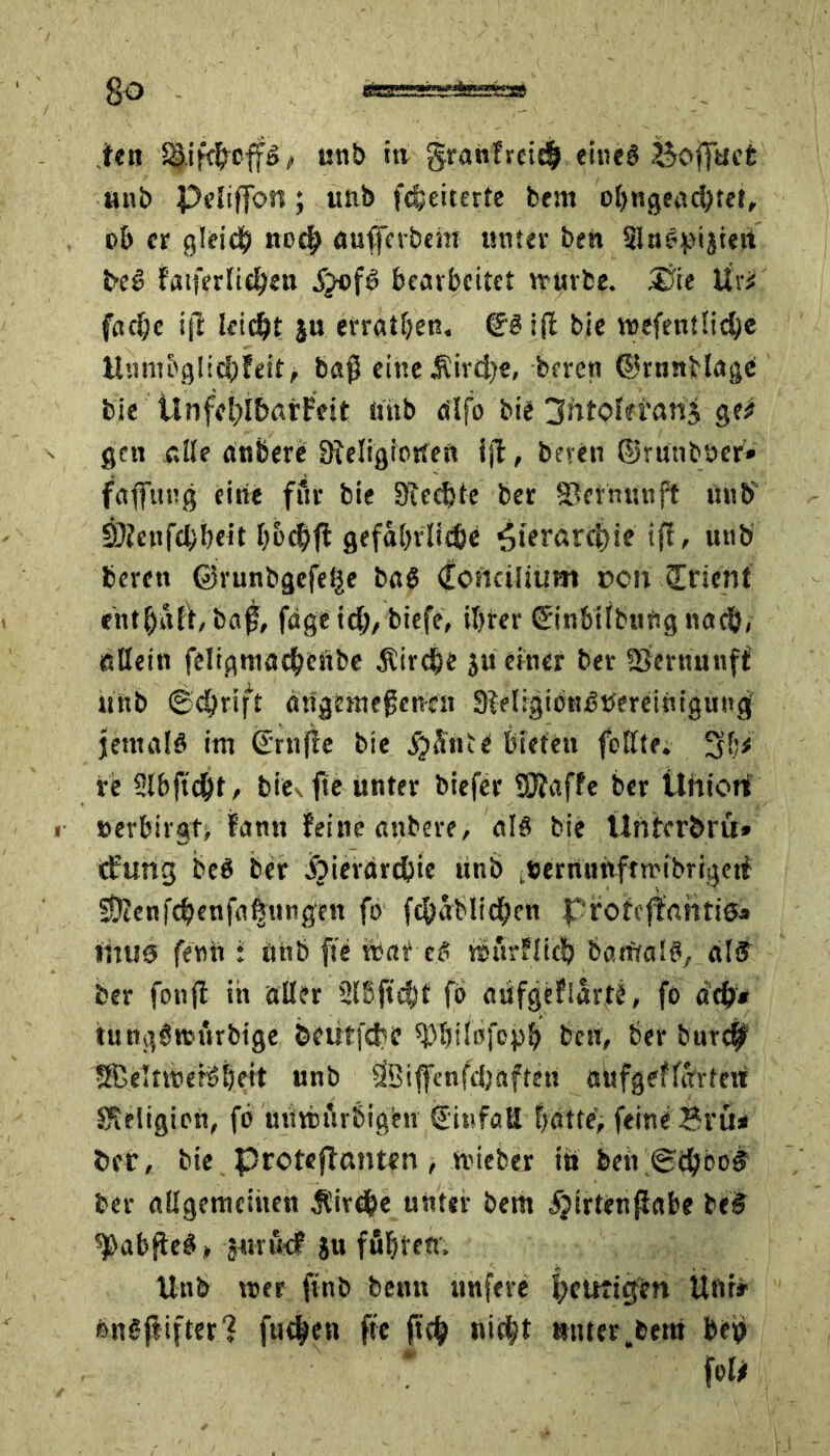 So ien SMfcijeffö, unb tu granfreitl eines Bofuet unb PeIifTon; unb fcfjeiterte beat ohngeachteü ob er gleich noch auferb cm unter beh SluSptjief beS fatferlidten .£ofS bearbeitet irurbe. &ie Ur# fache ijt leicht ju errathen. (E'Siff bie wefentliche Unm5glichfeit> baß eine jRirdje, beren ©rnnblage bie Unffi)i6örFeit «mb alfo bie gntoleranj ge# gen alte anbere Sieligiotfeft ijl, bereu ©runböer» fafitug eilte für bie Siechte ber ©etnnnft unb 2D?cnfd)be«t hochft gefährliche ^ierarc^ie iß, unb beren ©runbgefelje bnö (Eoftcilium r>cti grient entsaft, baß, fdgeid;, biefe, ihrer £inbiibii«g nad), allein feligmachenbe Kirche ju einer ber SJernunff «itb «Schrift dngemeßetmt SieligiönStfereiniguug jemals im (Trufte bie S^Hnii bieten feilte. 3h* re 2lbftd)t, bie%fte unter biefer EÖiaffe ber Ütttctt t- »erbirad fantt feine anbere, als bie Ünixr&ru» cßtirtg beS ber jöierdrcbie unb tt>ernunfnrtbrigetf SDtenfd>enfa^nngen fo fehablichen pfofcfnntiSa mttö fenft i unb fte vbaf es tsurflich barfta'S, «lf ber fonß in aller SlBftcht fo aüfgeflarte, fo ach* uingSnjürbige beutfehe chbiüfcph treu, ber burcf SBeltmeBheit unb äBifenfeljaftett au fgef lottert Religion, fo mittürbighr (Einfall hatte’, feine Bfü* ber, bie protefemten , tvieber tit befSihboS ber allgemcihen Sirdbe unter bem «fjirtenjiabe beS tJ)abßeS, jurf# ju führen; Unb \t>er finb beim unfere heutigen Uni» fenSjtifterl fuc^en fte {ich nicht unter bem bep foö