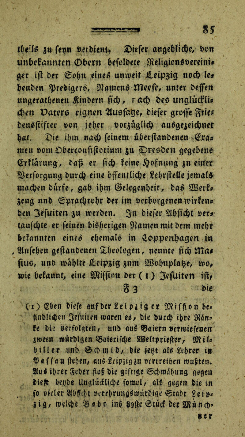 tljeif# ja fepn »erbieni* SDicfer öngebli$e, von unbekannten Obern befolgte 3xcligtonöt>creini* ger tfi ber ©ob« einet! unweit Ä.eip3ig nod) Ie* benbe« *prebiger6, DiamenS tHeefe, unter befien ungeratenen Äinbern ftei), r ad> tw& ungludrü* eben Paters eignen SJusfage, biefer groffe grie* benJftifter von jeher »orjuglicb auJgejeicbnet bar. Oie ibm naep feinem uberfianbenen -<£ra* men »om£>berct>nftjiorinm ju SDrcs&en gegebene (Srflarung, bafj er ftdj feine jjofnung }u einer fSerforgung burd) eine bffentlidbe SebrjieBe jemals ntacben burfe, gab ibm ©elegenbeit, baö 2Berfs jeug unb (Sprachrohr ber im verborgenen wirfen* ben jiefuiten ju werben. 3n biefer Sibftcfct »er» taufebte er feinen bisherigen -Dtamen mit bem mehr befannten eines ehemals in doppenfjagen in , 2Infeben gejfanbenen £beologen, nennte ftcb flla# ftus, unb wählte leipjig jum 3BobupIa§e, wo# wie befannt, eine SRiffton ber (1) 3efuiten tfle 8 3 bie CO ©ben biefe «nfber £eiPiig er Sföiffton be» (jnbli^en 3efuiten waren ti, feie bnrd) ihre 3?än» fe bie »erfolgten<■ unb au$ tSaiern »ermiefenen aween »nrbtgen i5aierifc&e SBeftpriefier, SKit* biüer unb ©cbtntb, bie jeßt als £ebrer tu tDaffau fietjen/ auj geipsig ju omrei&en wußten. Kn« ihrer geber flojj bie giftige ©cpraiSbuBg gegen biepe bepbe Unglucflicbe forool, alJ gegen bie in fo oieler SU'ficft »errbrung^wurbige @tabt £eip* *ig, reelle 39 ab o inj 89ße ©tüef ber $xitncb> »er