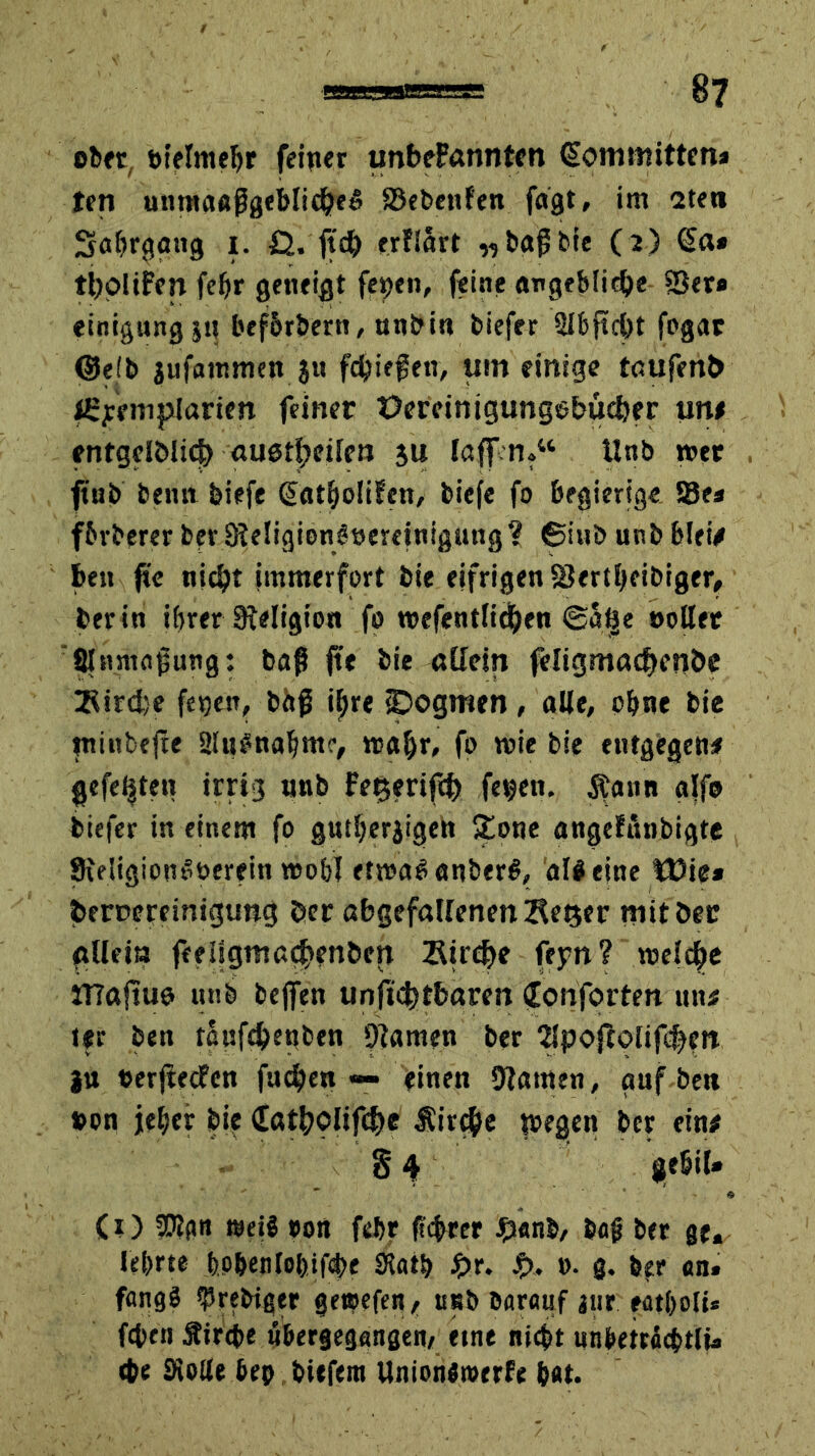 ober öielmcljr feiner unbeFannten (Sommitten* ten unmaaßgeblidhee ©ebenfen fagt, im 2ten Safyrgang i. £J. ftdh erfind „baß bie (2) €a* ttypUFen fefjr geneigt feyen, feine angebliche ©er« einigungjq bef&rbertt, unbin biefer Slbftcht fogac (Selb jufainmen $n fließen, um einige taufenb l£yeniplarien feiner Üereinigungebucber un* entgelölich auetheilcn 3U laff.n?w tlnb wer ftnb beim biefe @atholifen, biefe fo begierige ©es fbrberer berSReiigionßneretnigung? ©inb unb blei* ben fie nicht immerfort bie eifrigen ©ertheibiger, ber in ihrer Religion fo wefientlichen (Saijie oollet filnntaßung: baß fte bie allein feligmacbcnbe IfUrdje fegen, baß tyre ipogmen, alle, ebne bie tninbefte aittSnaljmr, wahr, fo wie bie entgegen* gefegten irrig nnb Fet$erifch feqen. Äann alfo biefer in einem fo gntberjigen £one angefthibigte Sieligiont’oerein wo&I etwas anberS, al# eine Wie* beBereinigung Per abgefallenenKeßer mit Der ffUeia feeilgmacj>en&cn Sirene feyn? weiche tTTajtuo unb bejfen unftchtbaren Conforten uti* ter ben taufebenben ©amen ber 2lpojfolifchen j« eerjtecfcn fnchen — einen tarnen, auf beit #on jeher bie (EöthOlif<$e Sirche noegen ber ein* § 4 gebil» * (1) SPlgn weiS oort febr fiebrer Jpanb, baß ber ge, lehrte bP&enlobifcbe Siath $>r. Jp. 0. 3. b?r an, fangS ^rebigtr getoefen, unb barauf iiir eatholi* fchen Strebe «bergegangen, eine nicht nnbeträcbtlt, cbe SKolle bep bitfera UnionSmerfe hat.