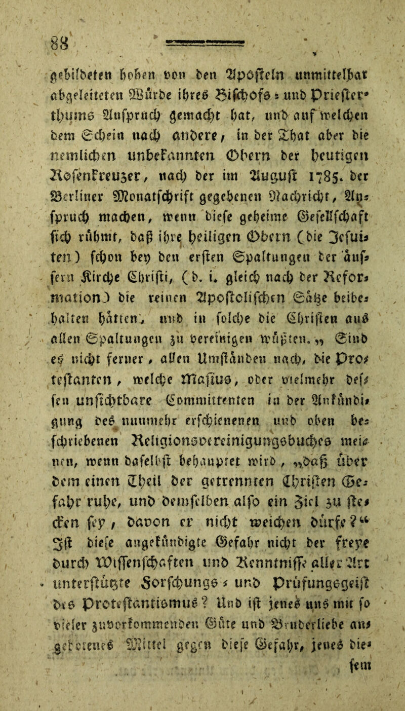 p1 \ \ y ■ 1 gebifbeten hoben ron beit 2Jpöjfeln unmittelbar abgeleiteten ffiürbe ibreb Sifebofe 5 uttb Pric ftcc* thuine Slnfprud) gemacht bat, uttb auf Welchen bem 0d)eia nach anhere , in ber £hat aber bic nemliehm unbekannten (Dhern ber heutigen Jiofenfteu3er, «ach ber itn Siugujl 1785. ber Skvltner 9)lonatfd)rift gegebenen 9iad)rid)t, Sl^s fprud) machen, trenn biefe geheime ©efellfd)aft ftcb rühmt, baß ihre h^igen ö>bem (bie 3cfuü ten) fcbon bet) bett erjten ©paltungen her aufs fern Äird)e ßbrifti, (b. i. gleich nach ber Refor* niation) bie reinen SSpoftclifchen ©uBe beibes halten batten, »uib in folcbe bie (Sbrißen au£ aßen Spaltungen }it bereinigen müßten. „ ©inb eö nicht ferner, aßen Umflänbeu nach, bie pro teflanten , treld/e JTlßfÜJö, ober trtelntebr bef# ftn unfuhtbarc (pommittenten in ber Slnfunbi» gang fee mtuntebr erfcijienenen uub oben bes fcfiriebenen Rdtgionst>treinigungebud)C9 mei«s ncn, trenn bafelbfi behauptet trirb, „öajj über bem einen £El;eil ber getrennten dhriflen <5c-- fal?r ruhe, unb Öemfdben alfo ein Siei 311 jle# ct'cn fey / banon er nid)t weichen öürf.e ? “ 3(1 biefe augefunbigte ©efahr nid;t ber freye t>urd) tütffenfchaften unb Renmniflfe aller‘^(rt unterftü^te Sorfchunge # unb prüfungugetjl bta Pretejtdnti&muS ? Unb i(1 jenes tut3 mit fo rieier jusotfommenben ©fite unb SÖmberliehe an# gebetene^ SSittei gegen biefe ©efabr, jene» bie» fern