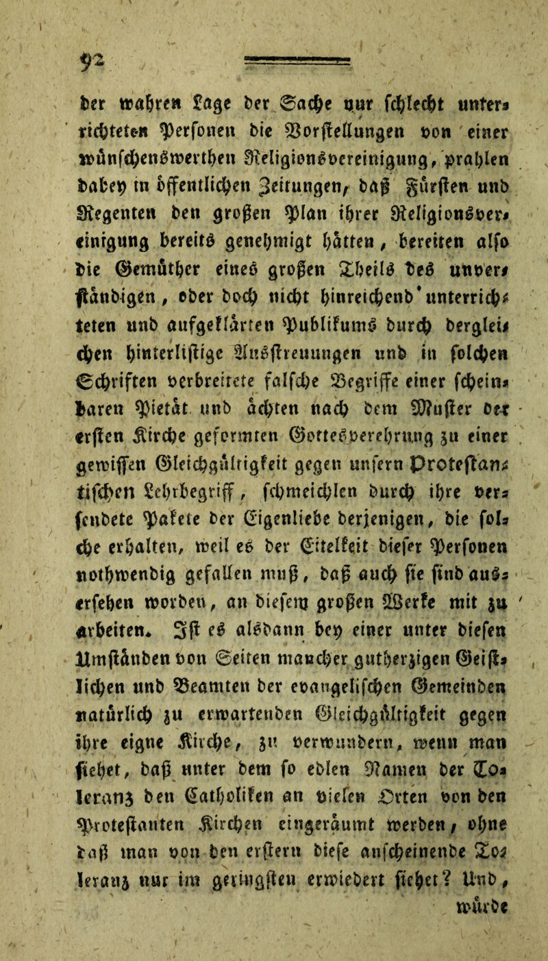 ber wahren Sage ber ©ache nur fdjlecht unter» richteten 9)erfoneii bie SBorjfellungen non einer wänfchenöwerthen FReligiengoereinigung, prahlen hoben in öffentlichen fjeitungety baß durften unb Stegenten ben großen sjjlon ihrer Steligiongver» «intgung bereits genehmigt hätten, bereiten olfo hie ©emuthcr eineö großen £hetlS beS untrer» ftänbigen, ober boch nicht hmreichenb’unterrich* teten unb oufgefiorten ^ublifumS burch berglei» dhen (>inrcrlifltse 3lu£fheuungen unb in folchen ©djviften »erbreirete falfdje ^Begriffe einer fchein* baren Pietät unb ächten noch bem SPtujier bet erftcn Kirche geformten ©otteSperehrung ju einer gewijfen ©leichgälrigfeit gegen unfern Proteftom tifchen Sehrbegriff, fchmeichlen burch ihre »er» fcnbete tafele ber Gigenliebe berjenigen, bie fol» che erhalten, weil eS ber ©itelfeit biefer ^Jerfonen nothwenbig gefallen muß, baß auch ft« finb auS» erfehen worben, an biefenj großen 53erfe mit ja Arbeiten. 3ß ei alöbann bcp einer unter biefen Mmfiänben non ©eiten mancher gutherjigen ©eifi» liehen unb ^Beamten ber eoaiigelifchcn ©emeinben natürlich ju erwartetiben ©ieichgiVltigfeit gegen ihre eigne Äivdhe, ju »erwunberit, wenn man fiehet, baß unter bem fo eblen tarnen ber £o» Ieran3 ben (Jatholifen an Dielen Prten oon ben sfVrotefianten Sirchm eingergumt werben / ohne baß man t>qn ben erftevu biefe anfeheinenbe Xos leranj nur ttn geimgfteu erwiebert flehet? Unb, würbe