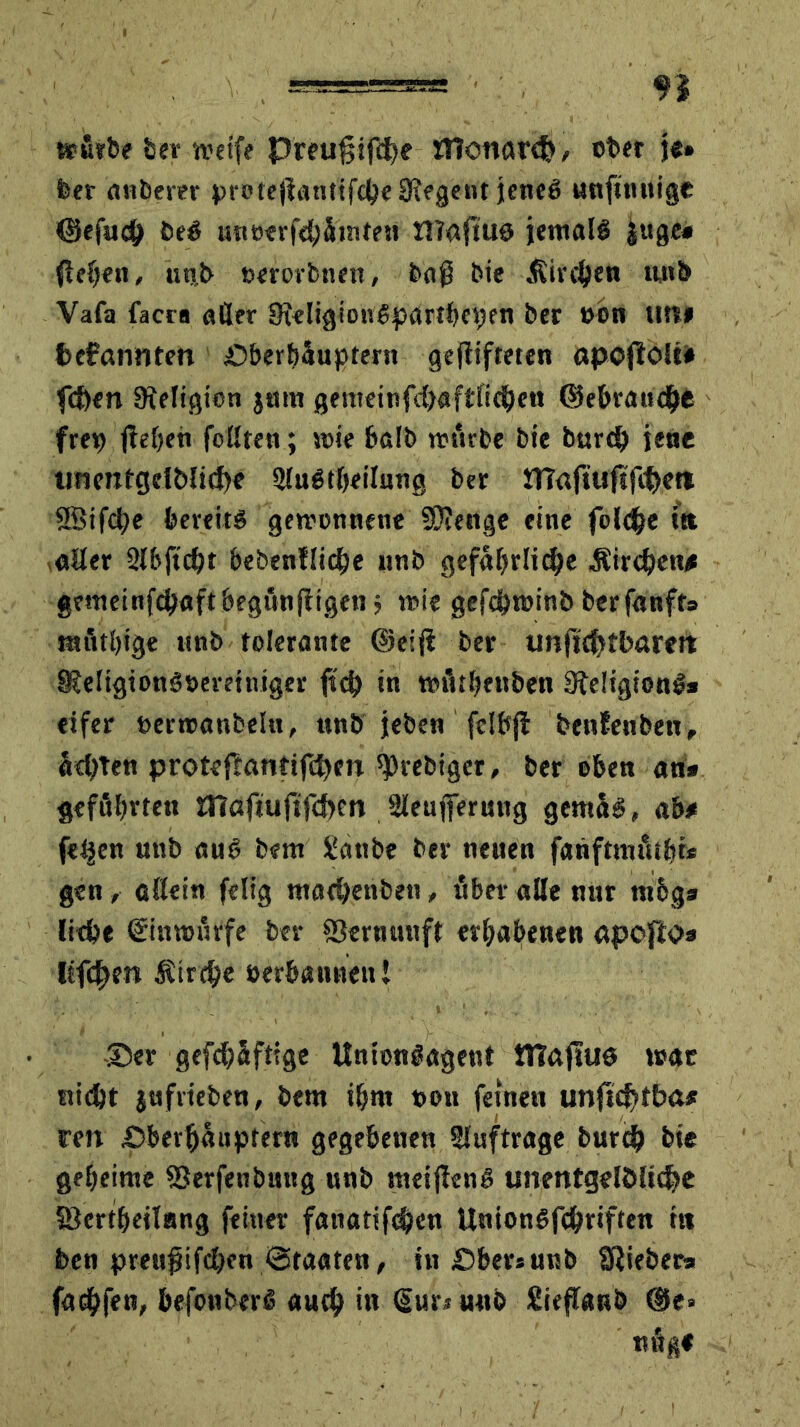 »urfee feer weif? Preuftifd)e ttlonar<$ / ober je» feer 'anfeerer proteftantifcbeSRegent jene# unftnuige ©efuch fee# uneerfebSrnten illaftue jemal# jage* flehen, unfe nerorbnen, baß feie -Kirchen nnfe Vafa facra öder 9ieligiou#partfecpen feer »on uni fcefantlten Oberhäuptern geftifteten ttpojiblil fcf)en Religion $um gemeinfc&flftltcfyen ©ebraucbe frep ftehen feilten; mie balfe mürbe feie burd) jene unentgelblicbe 9lu#theilung feer IHaftuftfc&eti 88ifd;e bereit# gewonnene Stenge eine folcbe ftt aller Slbjtcht bebenllicbe nnfe gefährliche -Kirchen# gemeinfdjaftbegimjfigen ; mie gefchminb berfanfts mfltfeige nnfe tolerante ©eift feer unficfrfbarett 9?e!igionöt)ereiniger ftcb in roüthenben Religion#« eifer nermanfeeln, nnfe jefeen fclbft benfenben, achten proteftantifd)en ^rebiger, feer oben an* geführten OTaftuftfcben Sleujferang gema#, ab* fetjen nnfe an# feem üanfee feev neuen fanftmüifei* gen, allein felig macbenben > über alle nur m6g* liebe ©nroürfe feer Vernunft erhabenen apofto* Kftben Kirche »erbanneul -©er gefebäfttge UntonSagent tTTaftue mar nicht jufriefeen, feem ihm non feinen unfic^lba# ren Oberhäuptern gegebenen Aufträge feurig feie geheime SSerfenfenng nnfe meiften# unentgeltliche föertfjeilang feiner fanatif$en Union#fthriften itt feen prettjjtfdKn «Staaten, in Ober»unfe Siiefeer* fachfen, befonberö auch •» (Sun uufe Sieftaub ®e» «««*