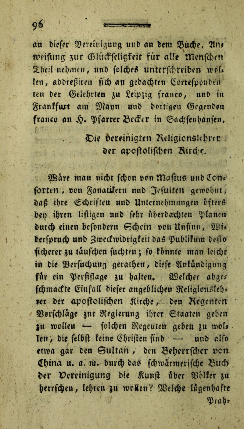 ött biefer SJereiuigung utib ob feem 33«$?, Sin» wifung 3ur (BlücffcligFeit für alle JTienfd)cn Stbcil neljmen, tmb foI$eß uriterfdreibcn »b.l* feit, abbvejsiren ftd) an gebauten (Sorrefponbctt ten bet ©elebrten jh Seidig franco, unb in granffart am tylayn unb heftigen (Uegettben franco an Sj. Pfarrer 23cdrer in ©ad;fenl;auf?n, «Die f>eretnigten Hdigicnglcfircr her «pcftolifcben Sird;?. SBare man «iö&t fd;on t>on ITlaftuß unb (Tons fortetr, eon ganatifern nttb 3?futtcn gewohnt* bajl ihre ©driften nttb Unternehmungen bfterß bet? ihren lijiigen nrib fehr überbad;ten planen bur$ einen befonbern Schein eott Unftnn, 2?t* berfprud unb 3'®ccftt?i.brigfeir baß ^Jublifum befio ft$erer ju tauften fudjten; fo f&nnte man leicht in bie S3erfudung geraffen, biefe Slnfünbigung für ein sperftflage ju galten, SBeldjer abgc* fdjmacfte ßinfatt biefer angeblichen 9ieligionb!ef)= ►er bet apoffolifä>en jlircbe, bett Jicgcnfm S>©rf$fage $nr Siegierung if?rer ©taaten geben ju trollen ■— folgen Regenten geben ju weis len, bie felbjl feine (griffen ftnb — unb elf» etwa gar ben Sultan , ben 33efycrrfd)cr r>cn China u, a. m. burch baß fchvuarmerifche Bud> her üereinigung bie Äunjl über Golfer jn berrfden, lehren ju woÄtti? -SBelch« lügenhafte *Piah*