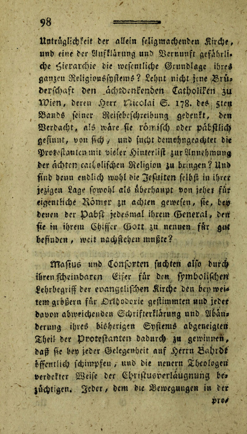 Utttrüglichfeit ber «Sein feligntadjenben $trd)e, unb eine ber Sluffiarttng unb S3err.tmft gefabrli» che Hierarchie fcie toefentlicbe ©runbUge ibreS ganjcu SReligiongfpflettiS? Sehnt nicht jene ®rü» fcerfd>aft den .ctchrbmFenöcn tfatljoltFett sü tPien, bereu jjerr rUcoIat 178. beö 5tcu SJaitbö feiner SReifebcfcbreibung gebenft, ben S$erbad)t> «lg te&re fte romifdj ober päfcflti$ gejtnnt, »011 fic^y unb fuc^t beme$ngeaehtet bte CProbeftantcntnit uieier jbiaterüji jur 21 nueb mutig ber fluten ceut olifcpett Sfeligimt ju bringen ? Un& ftnb bettn entließ n>i>bl bte jfefilitcn felbft in ihrer jejigett Sage fotoobl aU überhaupt Bon jeher für eigentliche Jvömer jn achten getoefen, fte, beg> bene» ber Dabfi jebeömal ihrem (Beneral, ben fte in ihrem (Shiffer (Sott ju nennen für g-nt befntben, rt?eit iT?afiu6 unb £önforten fachten alfo bitrch ihren fsfvftnhßrcn €ifer für ben fymboIifheRi Jehrbegvijf ber cpangdifd>m Kirche bin beproeU temgrbiern für £)rt'boberie ge$intmten nnb jebe* feaoon öbmeichenben ©cbtifterflarung unb 2lbüu* berung ifjreö bisherigen ©pfiemg abgeneigten Sheii her pretefantm babnreh ja gewinnen, baf fte bet) jeber ©elegettbeit auf jjerrn Safrröf Iffentüd; fdjimpfeu , unb bte nenern £fKofogett BerfeeJter Seife ber @hrtffU6herIßugnurig be* jüchtigcn. 3?bcr, bem bte 3Bevoegutigen in ber pro/