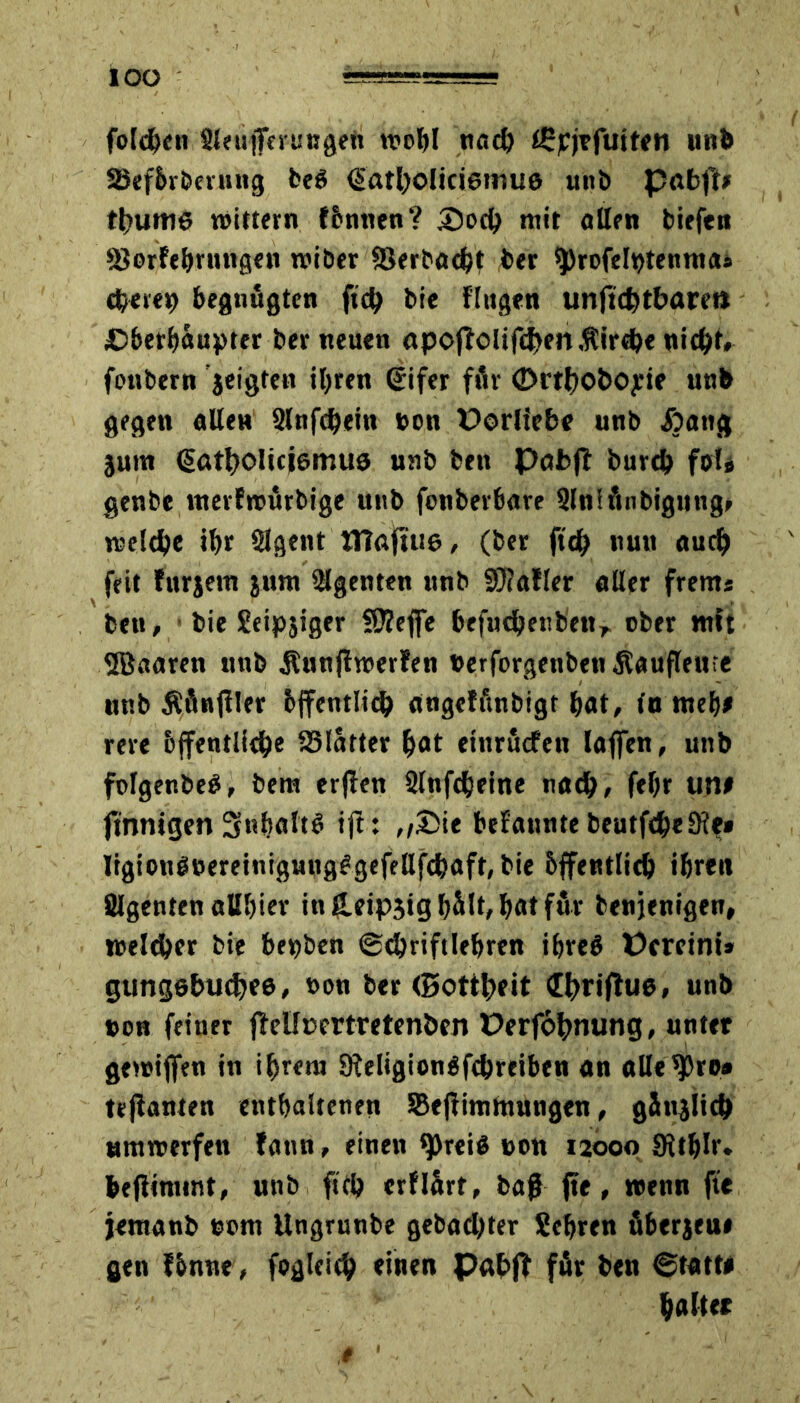 IOO folgen Sleujfeiungeti wohl nach iSpjrfuiten unb SBeförbenutg beö datholiciamua unb pabft* thurtie wittern föntten? 35och mit allen biefett üöorfebrungen wiber Verbucht ber $)rofeIt>tenma* cheret) begnügten fich bie fingen unftchtbare» Oberhäupter ber neuen apoffolif<i>m,ftir«he nicht, fonbern jeigten ihren ßifer fflr ©rthoboyie unb gegen allen Slnfdjem »on Porliebe unb .föatig jum (Sötholiciemuö unb ben Pufcft burd> fol* genbe nterfwürbige unb fonberbure Slniftnbigttng, welche ihr Slgent tTiaftue, (ber ftch nun auch feit furjem jum Agenten unb 9)?afler aller frents ben, bie Seipjiger SKefife befuchenbett, ober mft ©aaren unb jlnnjtwerfen berforgenben^auflettie unb Äfinfiler öffentlich angeffinbigt bat, tu web* rere öffentliche S3latter bat etnrudfett laffen, unb folgenbe#, bem erjlen Slnfcbeine nach, febr un# finnigen 3nbaltö tft: ,,£>ie befannte beutfcheSle* ligionö»eretnigung^gefellfchaft,bie Öffentlich ihren Ülgenten allbier in£eip3ighält,hatfur benjenigen, welcher bie bepben ©chriftlehren ihre# Pereint* gungehuthee, t>on ber (Bottheit «E^riflue, unb »on feiner jMfcertreten&en Perfohnung, unter gewijfen in ihrem 9leligion$fcbreiben an allegro* tejianten enthaltenen Seflimmungen, gönjlich «mwerfett fann, einen tpreiß t>on 12000 Sithlr. bejiinunt, unb fith erflart, baß fte, wenn fte jemanb e»m Ungrunbe gebachter Sehren fiberjeui gen fönne, fogleich einen Pahff für ben ©tattt haltet