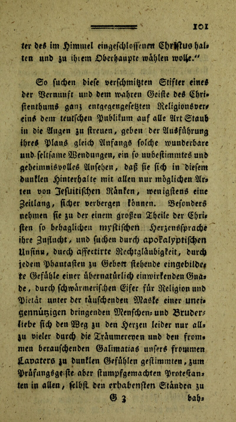 IOI ter be* im. Himmel eingefchlojfennt (Sfyrlff 110 &al» ten unb ju ihrem ©behaupte «jaulen wol|e. @o fachen tiefe verfchmt'hten ©tifter eine* ter ©ernunft unb bem wahre« ©eilte beö <§bri» jtentbum* gan$ entgegengefeöten 9ieligion$vere ein* bem teutfchen ^ubltfum auf alle 2lrt ©taub in bie 2Iugen jn (treuen, geben ber 2lulfübrung ihre* 9)lanö gleich Slttfangß foldje wunberbare nnb feltfame ffiettbungen, ein fo unbeftimmtcS unb geheimnisvolle* 2lnfehen, baj> fie fi<h in btefem feunflen Hinterhalte mit allen nur mbglichen 2lr* ten von 3efuitifchcn Stanfen, wenig(ten$ eine -Jeitlang, jicher verbergen fbnneti. Sefonber* nehmen fte ju ber einem großen SUjeile ber @bri* (ten fo behaglichen myftifchen Hei‘3enSfprache ihre ^ujtudht , unb fachen burch apofalyptifcfwn Unjtnu, burch affectirte 9techtglüubig?eit, burch jebem sphautajlen jn ©ebett ftehenbe dngebilbe* te ©efüble einer übernatürlich eiuwirfenben ©na* be, burch fchwarmerifchen ©ifer für 9teligion unb Pietät unter ber tüufdjenben SRaöfe einer und* gennütjigen bringenben SOfenfchens unb 23ruber* liebe jtch ben 9Beg ju ben Herjen leiber nur all* }u vieler burch bie £rüumereven unb ben front* men beraufchettben ©alimatia* unfer* frommen £at>atcre ju bunllen ©efühlen geftfmmten, jum ^DrüfungSgeifie aber ftumpfgemachten sprote*ran* ten in allen, felbjl ben erhabenften ©tanben ju