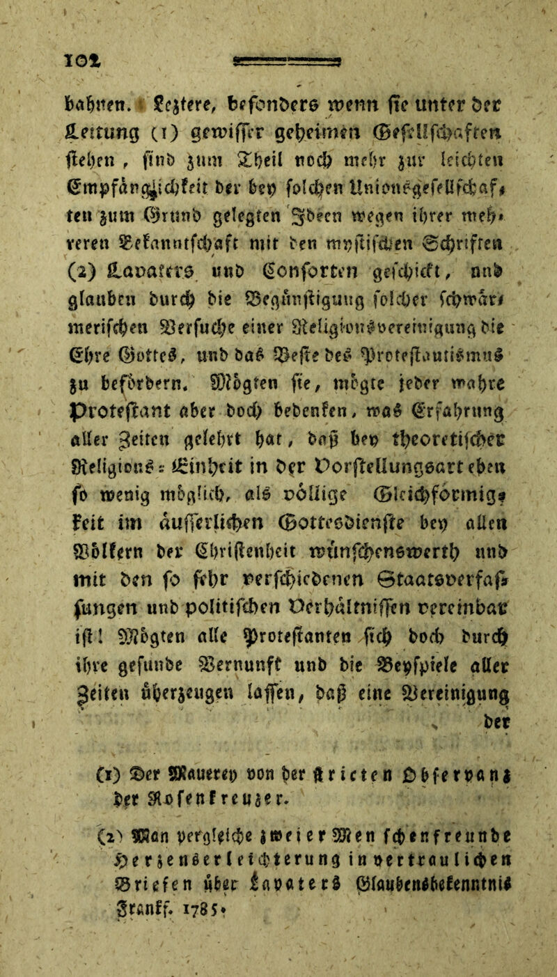 IO! bahnen. * Seiten, bffonöers wenn fte unter öer ß.ettung (t) gewifTcr geheimen (Befd!fd>«ften flehen , ftnö jum 2heil ttodö mehr jur leichten (Jntpf&ngjicbfeit ber 6e*> foldjen UnicuWgeffUfd&öf# teu 'juni ©rttnb gelegten 3fbecn wegen ihrer mef?» men ©efannrfcbaft mit ten mvjtifctfen Schriften (2) Haoattve uub <5onforten gefdt?icft, nnb glaubtu burd^ bie ©egftnjliguug joleöer fcbwari nterifchen S?erfud?e einer Sleligtongneremigung bie Sbre ßjotteä, «nb ba^ ©eftebe# *)>rotejlaMi#mu$ ju befbrbern. S0?ogten fte, mbgte jeher wahre Proteflant aber bod) bebenfen, Erfahrung aller geiten gelehrt h<*t > bap bev tf?eoreti<cS>er Sfteügion^i ££ini}dt in her üorfteliunggartebnt f» wenig möglich, als uoüige ©teigförmig? Feit im aufferli<fcen ©otteeöienfle bev> allen 836lfern ber Sbrijlenhcit wtinf^enewerth nnb mit ben fo fehr nerfdjicbcnen ötaatenerfaf* fangen unb politischen t>crb«ltnif]en cereinbas ift! Sftbgten alle ^rotejlanten fiel) hoch burd) ihre gefunbe Skrnunff unb bie 35e^fptele aller feiten u&erjeugen laffen, bap eine Slereinigung s ber (i) ©er Steuere» von ber ftricten ßbfen?an| ber Slofenf rcujer. (2) ®ten vergleiche jweierSlen febenfreuttbe $er$enäer(eicbterunginv(r traulichen ©riefen über iavateti ©laubtnibefenntnii grcnlf. 178 5 * •