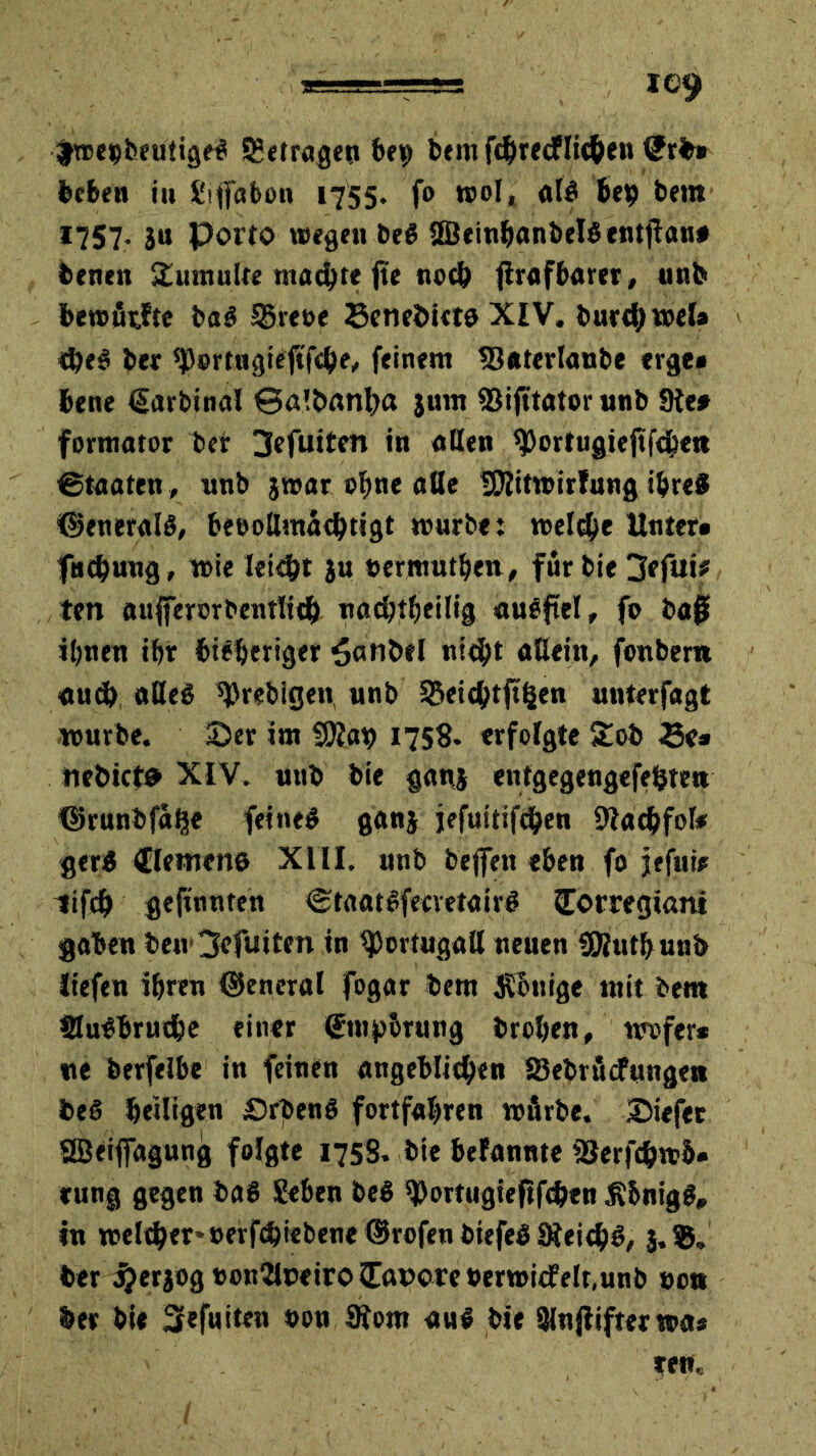 y.T-!-. I©9 fwebbeuiigeS betragen 6*9 bem fc&recflithen tJrb# beben iu gtfiabon 1755. fo wol, «lg heb bera 1757. 3u Porto wegen be$ ÜBeinhanbelSentjlan# beneit Tumulte machte ftc tiocb flrufbarer, «nb bewfirfte ba$ SBreoe Senebieto XIV. burehwel# «heS ber Sßortngieftfche, feinem 33*terlanbe erge» bene (Sarbinal Salbantm 3um SSifttator unb 9te# formator ber 3efuiten in ollen ^ortugieftfebe» ©taaten, unb 3war ohne alle iOfitwirfung ihres ©eneralö, beeoßmathtigt würbe: wel<he Unter» fntbnng, wie leicht 3U »ermuthen, für bie 3efui? ten aufferorbentlith oachiheilig auSftel, fo ba# ihnen ihr bisheriger ^atibel «ith* aßein, fonbem «u<h aßeö ^rebigen, unb SBeichtftljen unterfagt würbe. Ser im Wlay 1758. erfolgte £ob Se» nebicte XIV. unb bie gons entgegengefetjten ©runbfo^e feines gon3 jefuitifchen 9tachfol* gerS Clemene XIII. unb beffett eben fo jefuir lifch gefronten CtaatSfecvetairS Corregiam gaben be»v3efuiten in ^Jortugoß neuen SRutfrunb liefen ihren general fogar bem Könige mit bem öuSbruthe einer ©tuporung brohen, wofer* ne berfelbe in feinen angeblichen 83ebröcfungett beS heiligen PrbenS fortfahren wfirbe. Siefer SSeifiagung folgte 1758. bie bekannte iSerfchwb« rung gegen baS geben beS S)ortugiefrfcfren j?bnig$, in weither* »evfrhiebene ©rofen biefeS SieithS, 3.®. ber #er3og »on2loeiroilft»cre»crwiefelt,unb »ot* ber bie Sefuiten oon 9fom an! bie Sinjlifterwa*