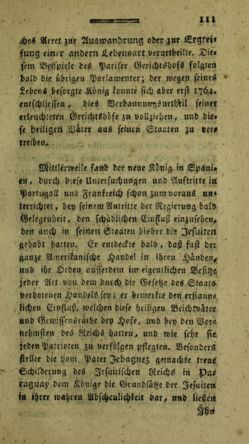 4M 2frrct jnr 2tuat»anbmng ober jur igrgrei* fung einer anöern ilebeneart »erurtbeifte. Die* fern SSeifpide beß Tarifen ©eridMbof# folgten balb bie übrigett 9)arlan?enter; ber «regen feine# Seben# beforgte Äbnig formte fkf) aber er|l 1764-. cntfd^iieffe» > bk# SerbanRang^nrtbtil feinet erleuchteten ©erielMbbfe ju noSfjief)e«, unb bie» fe heifigeri SJ&tet auö feinen ©faßten ju »er# treibe tu S^ittlt’rwdfe faftb ber neue $5ntg. tri (Sptftu* in, btrrcb biefe Utrterfucbnrigen unb Auftritte iri ijjortivgaif unb granfreidj frijon jimtnoran# un* terrichkt, be» feinent ülntritre ber Sfegterurig balb ©degettbeit, ben fchaölicj)en QfirifTug einjufe^e«# beit ä«ff) in feinen ©faßten bieffer bt’e jefuifeit gehabt batten. Crr entbecfte balb , tag fajt ber ganje 2fnt er i Sani fege J)anbd in iljren jjartben, nnb tfjr Drben oufferbem rin eigentlichen SSefrBe jeber 2frt 00« bei« bnfdj bie (3efe|e beß (Staat# »erbotenen jjanbef# fe» j er betrierfte ben erftaun* fiebert ßinftrrp,; »eitlen biefe bd%en SÖetcbfttäfer nnb (tSewijfenßratbe be» $}ofe, mtb be» ben föor# nebmften bet Öfeid)» batten, nnb me fd;r fit jeben Patrioten $tt »erfolgen pflegten. Scfonber# Reifte bie Pont $>ater jkbagneg getitadbie treui ©cbübcnutg beß lyeftttufdjen 9Wdjß in pa* raguay bem iv&nige bie ©runbjS^e ber Skfuireri in fbrer »öfteren 2ibf(§euli^leit bar> nnb Siege«