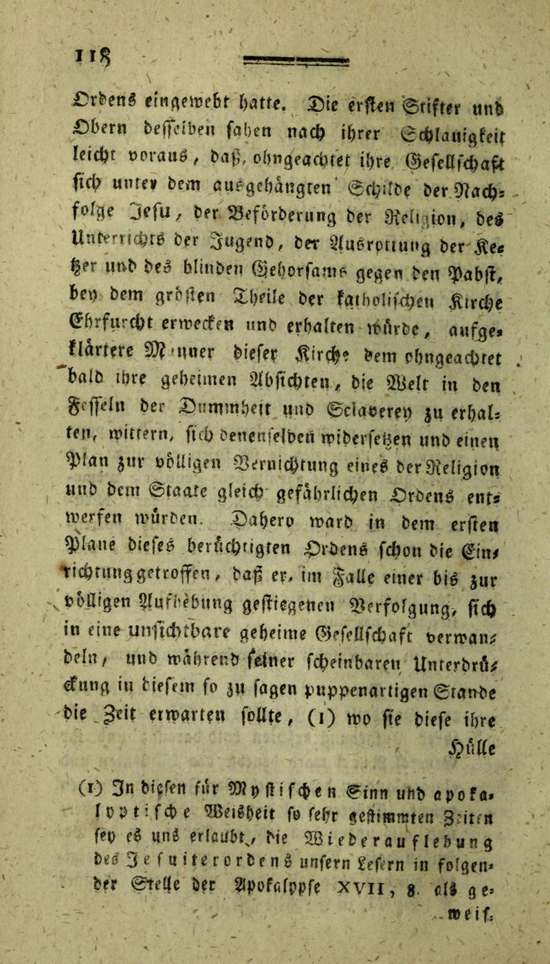 CrkenS eingewebt batte. Die erflen ©tifter unb £)bern beffeiben faben nach ihrer ©c&lauigfeir leicht »orauö , baß, obngeacht'et ihre ©efenfchaft ftcfr unter bem au#gcbangten ©cijilbc ber Vach* fofgc jefu, ber SSeforberung ber 9iclt aen, be§ Unterricht* ber Sugenb, ber 2t«*rpttung ber £e* §er »mb be» blinben (IfebPrfame. gegen beu fßab|t, be>) bem grellen £bei*e ber fgihoüjVQett Ätrc^e ©befürcht erwecfen nnb erhalten würbe, anfge* ^flartere Sft-uuer biefer $irch» bem pbngeachtet baib ihre geheimen 21bftchten, bie Vielt in ben geffein ber Dummheit unb ©ciaeeret) ju erbals ten, wittern, ftcy Oenenjeibcn ipiberfehen unb einet» *))!an jur übüigen Vernichtung eine* ber3ieIigion unb bau Staate gleich gefährlichen £)rben* ent* werfen würben, ©affcro warb in bem erftett ^3!ane biefe* berüchtigten ©ritens fchon bie ©in* Tichtung getroffen, baß er, im gaüe einer big jur v »olligen Aufhebung gediegenen Verfolgung, ftcfc in eine unftcbtbare geheime ©efeßfchaft berwan* beln, unb wahrenb feiner fcheinbareu Unterbrü* ^ung in tiefem fo jn fugen puppenartigen ©raube bie geit erwarten füllte, (i) wo fte biefe ihre £ üae CO 3a bicfen für SW p fl t f cp e n Sinn unb c po f a» Ippttfcbe ‘JBetSbeit fo fefjr gefttmtsten 3nttn fei) eä unä erlaubt,, bie 2B i eb e r a u f l ef» u n g bed 3e faiterorten* unfern gefern in folgen» ber ©teile ber gipofalppfe xvii, 8 all ge» ■ « »eifs