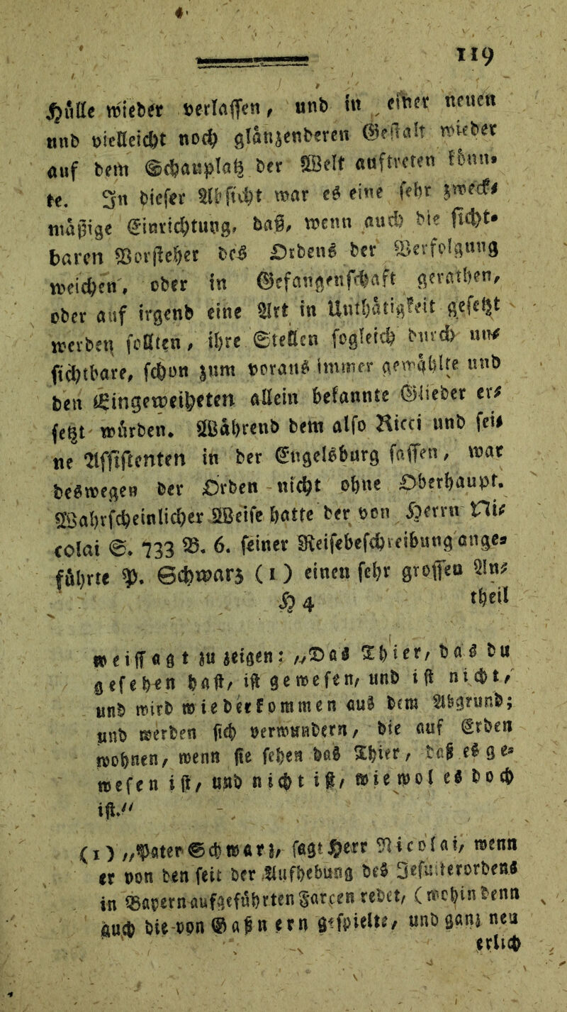 glitte wieber »erlaffen, unb in einer «euen unb »icBeicht noch glanjenberen 'Öfftalt wieber auf bem ©chaupl«^ ber SBelt «öftreren !6nn. te. 3« biefer 3l&ftd?t war e# eine febr jweef# mäßige Einrichtung, tag, wenn auch bie ftcfct. baren Sßerfieher bc# Öiben« ber ©erfplgmig weichen, ober in ©efangenfehaft geraden, ober auf irgenb eine Slrt in Unthatigfeit gefegt wevbet\ feilten, ihre ©teilen fogleich biivch ««# fichthare, fchon $um voran# immer gewählte «nb ben tSingeweihften allein hefannte ©lieber er# fe^t würben. äBabrenb bem alfo Ricci unb fei# ne ‘Hffrflcnten in ber Engeloburg faffen, war beöwegen ber £>fben nicht ohne überhaupt, sföahrfcheinlicher SBeife hatte ber ben fterrn Ht# eolai ©. *733 23. 6. feiner SReifebefchteihungange. führte Scbwars (i ) einen fehr groffen 3!n# S) 4 theil weiff «3 t ju «eisen: „©fl# * er, ba 6 bu gef eben halt/ ift gewefen, unb i ft nicht/ unb wirb »iebetforamen aul bem St&srur.b; unb »erben (ich öerrottabern, bie auf Erben »ohnen, »enn fte fehen ba# Shier, bc§ eSge* nsefen Mi/ unb nicht it/ »ie wol e« hoch ift. <i) „fater®cbwar 1/ fagt#e« Nicolai, »enn er non ben feit ber fiufbebung be$ Oefinterorben# in OSapern-flufstführtengfircen rebet/ (»ebinbenn au* bie oon u etn gezielte, unbgßnj neu erluh