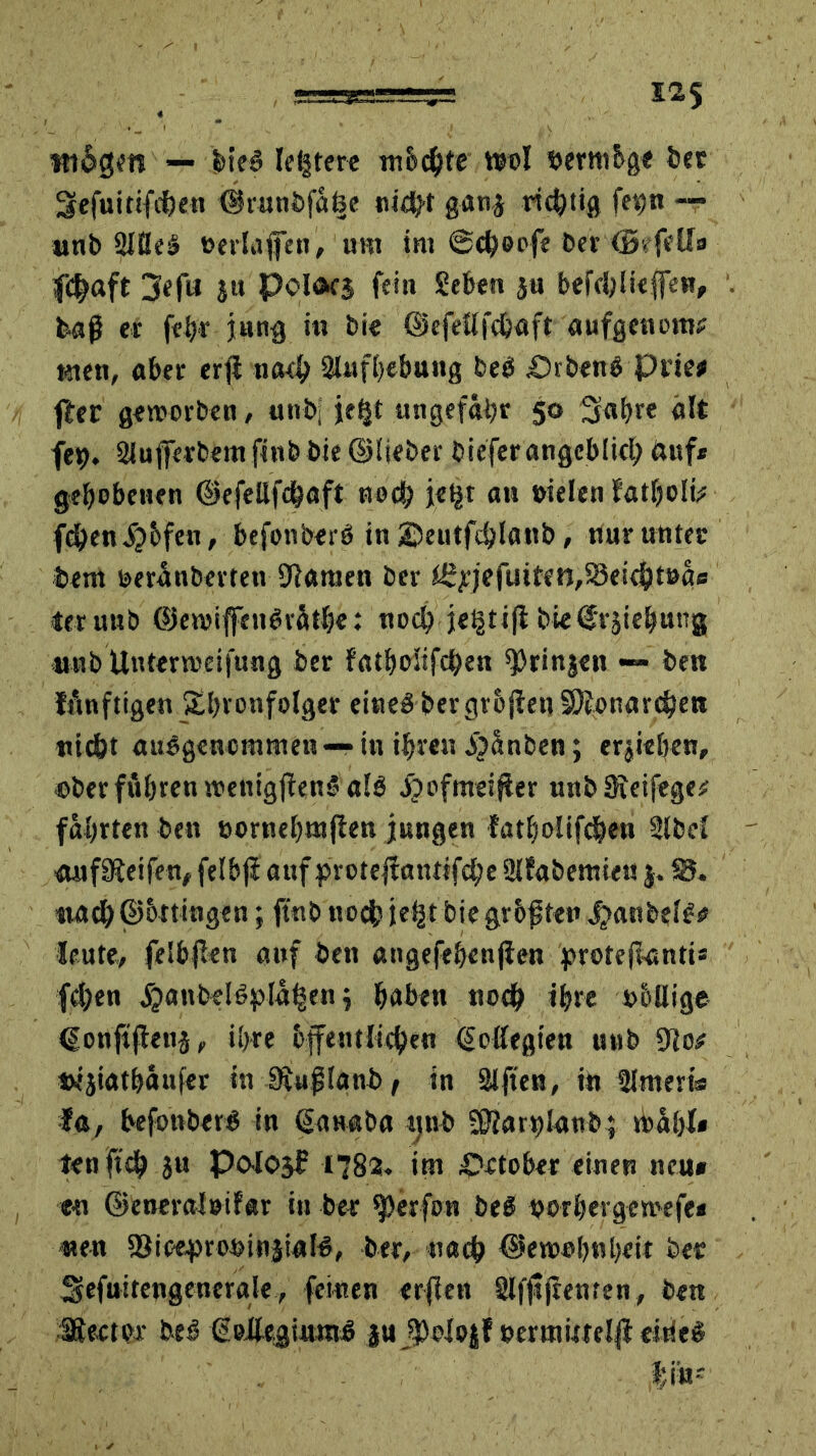 Widgm — hieb letztere mochte wol nertnhge bet Sefuitifchen ©rnnbfä&e nicht gatij richtig fev)n — wnb Sllleb tmlivffen, um im @<heofe ber (Brfell» 3^f« JH Polacs fein heben ju befcbliefleu, baß er fehr jung in bie ©efeUfchaft aufgenom? men, aber erfl nach Slnfhebung beb £)rbenb Prie< ffer geworben, unb, jetjt ungefähr 50 Sabre alt feh. Sluflferbemfinbbie ©lieber bieferangeblich ftuf* gebebenen ©efeUfchaft noch je^t an »ielen Fatholfc f^en^bfen, befonberb in ©eutfdjlanb, nur untec bent »eroberten Statuen ber Ü^jefuitett/SSeichtoae ler unb ©ewiffenbräthe: noch je§ti|l bieijrjiebutig «nb Unterteilung ber Fatholifchen ^Orinjen — ben lAnftigen Sbronfolger eineb bergv&jfen SÄonardjen nicht ausgenommen — in ihren b^änben; ergeben, oberfuhrenwentgfienbalb i?efmeiner unb Sieifege;; fabtten ben »ornebutflen jungen Fatholifchen Slbcl anfSteifen, felbjl aufprotejtantifche SIFabetnieu j. 25* nach ©ottitigen; ftnb noch je^t bie größten ^tanbelb# Heute, felhjlen auf ben angefebenjien protejtanti* fchen jijanbelbpla^en j haben noch ihre o&llige ©onfiftenä, ihre öffentlichen ©pflegten unb SJo# «ijiathaufer in Siußlanbt in Säften, in SJmeris I«, befonberb in ©anaba unb SOtarhlanb; kahl* len ftch }u Po-logf 1783* im Ootober einen neu» en ©eneralotfar in ber Werfen beb vorher gemefe» neu S3ioe^ronin|i«lb, ber, nach ©ewohnheit bet Sefuitengeucrale, feinen erfien Slfjljrenten, ben Werter beb ßoflegiurab ju j$elo|F »ertnimlfi eirieb