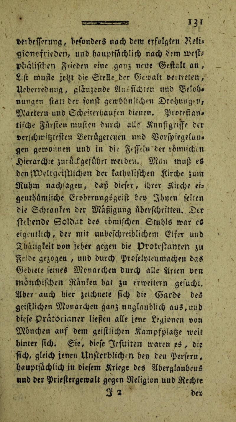 feerbefFmtng, ibefonberg nach bet» erfolgten KelU ejionefrieöen, unb feauptfftcblith nach feem ntcff# pbaltfcben giieben eine ganj neue ©eftalt an, £ift muffe je(5t bie ©teile ber bemalt oertreten, Meberrebmig, gltbtjenbe Situ:1 flehten mtb FBeiefe< uungen flau ber fcnft gewfelvnUd)en ©roljungnv Startern unb ©cfcetterbaufen bienen. tfjrotcftan» tifcße ginften mtiften burcö öUf Äunftgriffe bet »eru^mi^tefien -3Setrögere»en «nb fBcrfpiegelutts gen gewonnen «nb tn bie §effd«'ber mnifcfcdt jjierarcöie jurucfgefuferr weiben. üJfcin muß eä feen |tücltgrif!lid.)en feer fatfeolifthen Äircfee jutu Stufe tn naä)*agen, baß feiefer, iferer Äird;e eis getufeümiiche ©voberungegeift fee» Sfetjen feite» bie ©eferanfen ber Sftaßigwtg ftberfcbritten. 2)er fhbenöc Solöat be$ rfemifcfeen ©tufele mar cS eigentlich, ber mit unbefcferabliebem Sifcr unb Sbätigfeit oon je ber gegen feie Ptoteffante« ju gelbe gejogen , unb burch ^rofelpteumachen fea8 ©ebiete feineg SÄenarcfeen burch alle Sirten »en moncbifcfem Staufen bat ju erweitern gefugt. SIber auch hier jetchnete ffch feie (Barbe be£ geglichen Monarchen ganj unglaublich au8,«nb feiefe Prätorianer ließen alle jene Legionen oon tÖffencßen anf feem geglichen .tampfpfa^e weit hinter [ich. ©ie, feiefe 3efuiten waren e8 , bic ftch, gleich jenen UnfterbU<h*n fee» ben Werfern, hauptfachlich in biefem Kriege be8 Slfeerglaufecttö unb ber $>rirftergetvaU gegen Religion mtb Stecht« 3i bet