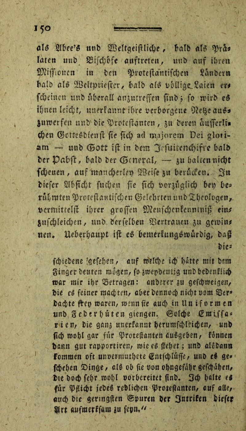 als Sibee’S unb SßMtgeiftlicbe, halb afö «preis löten utib S8tfd/&fc Auftreten, unb Auf ihren SÖitffioncn in ben Q}vote(fö'ntifd)en Sanbcrn halb a(S 2SeItpriejtev, aiS b&fliga. Säten er# fe&eincu uttb itberatt anjutreffen ftnb ■, fo wirb e3 ihnen leicht, unerfannt ihre verborgene OJel^eauSs juwerfett unb'bie <|)rofcf?4nten, ju bereu attfferli* oben ©otteSbienjl fte ftdj ad majorem Dei gloti- am — «nb (Bott ij! in betn jß'fuitencfyifre balb ber Pabft, balb ber ©cneral, — ju halten nicht freuen, auf‘hrancherlep SBeife ju beutifen. 3n biefer Slbftdft fiteren fte ftd? vorzüglich bep be* rühmten ^roteftaHtifchen (Belehrten unb&heplogen, »crmittelft ihrer groffen SOienfdjenfenntni)] ein# jufe^fetdhen, unb Derselben ffiertratmt ju gctvtn# neu. Ueberhaupt iji eS benterftmgSwurbjg, bag feie* fchiebene ''gefeben, auf nMthe ich' bette mit bsm ginger beuten mögen, fo araepbeutig unbbebenfiiib t»ar mir ihr betragen: anderer su gefebweigen, bie ei feiner malten, aberbennoch nicht »om 58er» badhte frep waren, wenn fte auch in Uniformen unb. Seher bäten giengen. (Solche ßraiffa* rien, bie ganj unerfannt berumfehlHcben, unb fleh wohl g«r für (proteflanten ßuSgeben, fbnnen bann gut rapportiren, mie es fiepet; unb alJbann ! fomraen oft unoermuthete (Entfchluffe, unb el ge* fetehen ©inge, clS ob fte non obngefdbr gefchähen. Die boeb fehr wohl »orbereitet ftnb. 3cb holte es für «Pflicht iebeS reblicbeit «Protefianten, auf alle, auch bte geringsten ©puren ber 3«trifen biefer 8frt aufmerffam ju fepn,