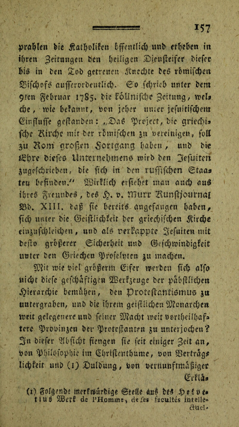 prahlen feie Äatholifen bffcntlidh unb erheben in ihren Rettungen feen ^eiligen ©ieuftetfer biefer biß in feen £ob getreuen Änec&te feeß r&ntifd^c« Sifc^ofß auflerorbetitlich. ©o fehrieb unter bent 9ten gebruar 1785. feie F6Unifche 3c’*ltHK8' wel» ehe, wie belannt, »on jeher unser jefttitifchem ©ir.flufie geflauten : „©aß ipreject, bie griecp» fd)e Kirche mit ber rbmifchen jst »«reinigen, foll 3u Horn großen Fortgang haben, uttb bie tShre fciefes Unternehmens wirb ben Jefuiteit Jugefchrieben, feie ftch in ben rtiffifchm ©taa« teu beftnben. Sßivfiid) erflehet inan auch an$ ihres ^veunbeß , beß jj. ». iTTttrr Bunftjoittnal 58b. XIII. feaf fie bereits angefaitgen haben, fuh unter bie ©eißiichfeit ber griecßifchen Äirche cinjufchleichen, unb alß nerFgppte gefuiten mit btfto größerer ©icßerheit unb ©efchwinbigfeit: unter ben ©riechen sjjrofeipten ju machen. 5)Jit wie »iel grbßerm €ifer »erben ftch alfo nicht biefe gefe&äfrigen ©erfjcuge ber pabfHichen Hierarchie bemühen, ben protcftatttismuö ja untergraben/ unb bie ihrem geifütchen Menarchen weit gelegenere unb feiner Sftacht weit tmtheilhaf» tere sjJrosrinjen ber ^roteßantrn ju unterjochen? Sn biefer Slbjtcht ftengen ße feit einiger geit an, bon ^hiföfophie im dhvißenthüme, »on ©ertrag# li^f'eit unb (1) ©ulfe’ung, toort »ernunfttttapigec ß'rfiäa (1) Solgenbe trterfräurfeige ©teile daß fees; $.*{#(• tili6 SBetrf de l’Homms, defes facultes iiitelle» düci*