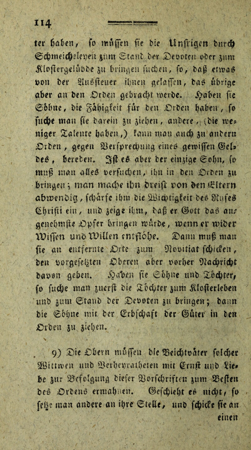 ter ^afcen, fo muffen fie bie Ünfrigcn bttrd) Sd?meicf>elepen sinn Staub ber ©eöoten ober jimt $lojierge!fiöbe su bringen ft; eben, fo, baß ertrag pon ber Shtgßeuer ihnen gelaffen, bag übrige aber an ben Orben gebracht treibe, fpaben fie Sbbne, bie gäbißfeit für ben Arbeit haben < fo fuche man fie barein jtt sieben, anbere, (bie »res niger Talente habe»,) famt man,and) ju'anbern Orben , gegen ©erfpreebung eineg getriffen ©el* beg , beteten. 3ß eg aber ber einjige Sohn, fo muß matt alleg rerfndjen, tl>n in ben Orben su bringen ; man mache ihn fcreift ron ben Eltern abmenhig, fchavfe ibtn bie Stficptigfeit beb SiufeS ©brifti ein, ttnb jeige U;m, baß er ©ett bag ant genebtttße .Opfer bringen mürbe, wenn er ntiber VPiffen unö Willen entflöge, ©amt muß man fie an entfernte Orte jtun Dlorittat ftpiden, beit rorgefe^ten Oberen aber v>orl>er Otacpricbt baren geben. galten fie Sohne ttnb ©echter, fo fndje mau juerß bie ©echter jum SUofierlebeit ttnb jttnt Staub ber ©eöoten jtt bringen; bann bie S&btte mit ber ©rbfe^aft ber ©fiter in ben Orten jtt sieben. V * ' 4 ' «■ •) v .. '-s 9) ©ie Obern mfijfeu bie 35eid>tefifer foldjer 2öiutten unb ©erhepratbeteit mit ßrnf! mtb Sie* be i»r ©efolgung tiefer ©orfchriftett sunt 23c(ieit beg Orbenö ermahnen. ©efepieht eg nicht/ fo fefee man anbere an ihre Stellt, unb fepiefe fie an einen