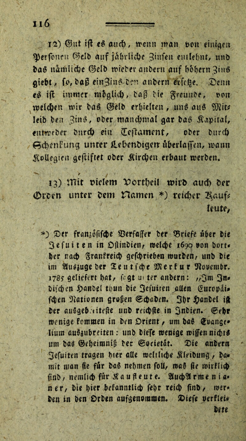 12) <Sut ifl eß and), wenn man toen einigen ^erfeneu (Selb auf jniniie&e 3infett entlehnt, ttnb baß nämliche (Selb mietet-anbern auf b&l)ern3inß giebt, f o, tag ein^inß Cm anberit eifere. ®emt eß tjl immer tttbglid), ta$ tie grettnbe, ooit meieren mir baß (Selb erhielten, ttnß attß $)iit# leib ben $in$, ober manchmal gar baß Kapital, etttmeber burd) ein (Teftament, ober burd) ßcttenFung unter fLebenbigerr itberlaffnt, mann Kollegien gegiftet ober Kirchen erbaut merben. V , > . y 13) mit piclem Verteil wirb aud) ber «ßrcen unter bem Hamen *) reicher Sauf# Jeute, *) ©er framofifete SBerfaffer ber Briefe über bie Sefuiten in Dftinbiett/ welche 1699 #on hurt* ber nach granfreicb gefebriehen wutben/ unb bie im Slußjuge ber Seutiefte SOlerfur Stooembr. 1785-geliefert bat/ fegt ui ter anbern: //3m 3»* bifeben #anbel thun bie 3efuiten jtUen ßurcpäi* feben Nationen großen ®cbßben. 3br #anbcl ift ber außgeb titefie unb rricbfle in 3nbien. ®ebr wenige femmen in ben Orient, um baß Soange» Iium außjubreiten.- unb bieTe wenige roiffen nicht« um baß ©ebeimntjj ber ©ocietat. ©ie anbern 3efuiten tragen hier ade weltliche Älribung, ba* mit man de für baß nehmen folt/ waß fie roirflicb ftnb/ nemfitb für au deute. Suchet ritte n i «» ner/ bte hier befanntlieb febr reich finb/ wer» ben in ben Orben aufgenommen, ©iefe »erfieU bete