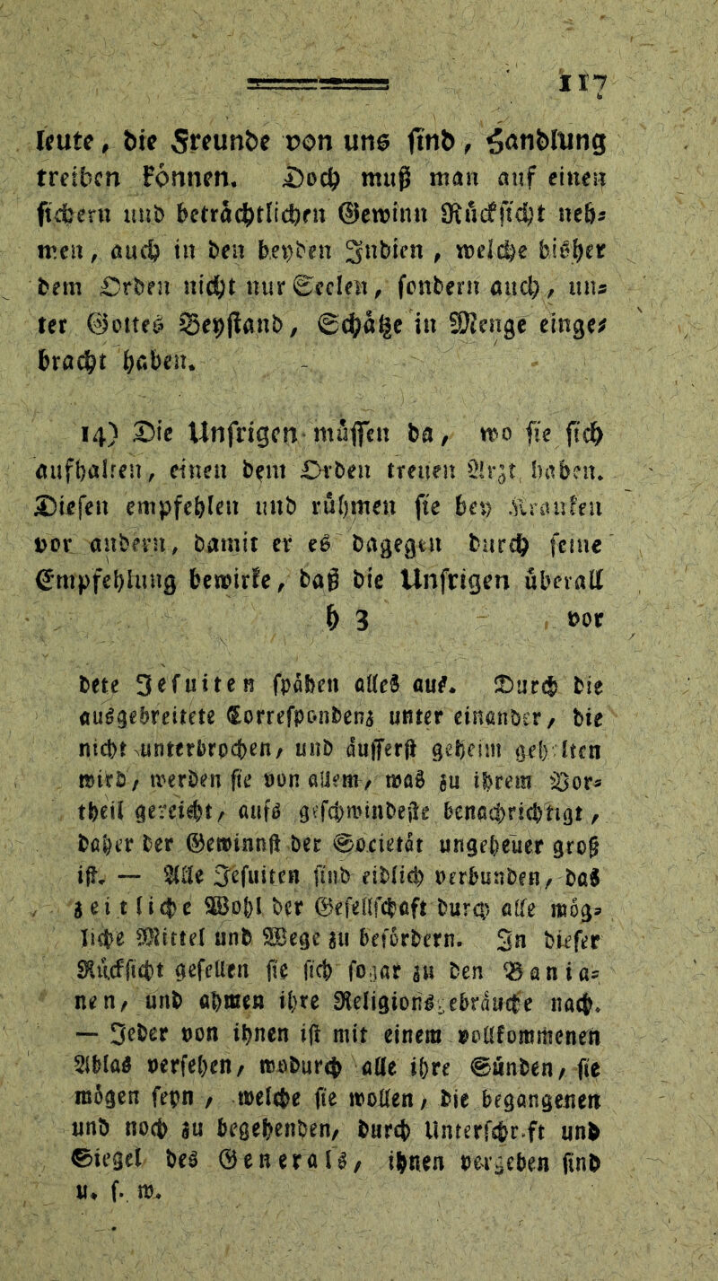 leute, bie 5«unbc non uns ftnb, 5<*nt>rung treiben Fönnen. i)od) muß man auf eine» fiebern unb beträdhtlicftrn ©ewimt Üfucfjtdjt ne&s men, auch in ben he »Den lynbien , welche bieder betn £)rben nid&t nur Seelen, fonbern and), tut« ter @otte<? 33e9|F«nb, @4>ä§e itt SRcnge einge* fcrac^t beben. - 14) Die Unfrigen muffen ba, wo fie fic& «ufbalreu, einen b?nt £>rbeit treuen Slrgt, haben. JBtefen empfehlen mtb rühmen fie bet) .ftraufen »or «übern, batnit er eß bagegt« burd) feine (ütnpfebiung bewirte, baß bie Unfrigen überall f) 3 t>or bete Sefuiten fpabett attcä au?. £>tirds bie auigebreitete Correfponbena unter einanber/ bie nicht unterbrochen/ uitb dufferft geheim geh iten nsirb; werben fie »on allem/ wag au ihrem sOor= t&eil gereift/ aufö gcfchminbejie benachrichtigt/ baher her ©eminnftöer @ocietat ungeheuer grof? ifr. — %üt S'efuiten ftnb eibiieh oerhunben, ba$ i ei t liefe Söo&! ber ©efellfcbetft bürgt alle mog» liehe Mittel unb 9Bege au beforbern. 3n biefer SÄilcfficht gefeiten fie ftch fogar au ben ®ania= ne n/ unb «hmen ihre 9leligionl.ebrducte nach. — 3eber »on ihnen ift mit einem »otlfommenen 2lbla? »erfehen/ woburej> ade ihre ©unben/ fie inbgen fepn 7 mele&e fie weifen / bie begangenen unb noch au begehenben/ burd> Unterfs&r.ft unb ©iegel bei ©etter«fl/ ihnen »ergeben ftnb u, f. w.