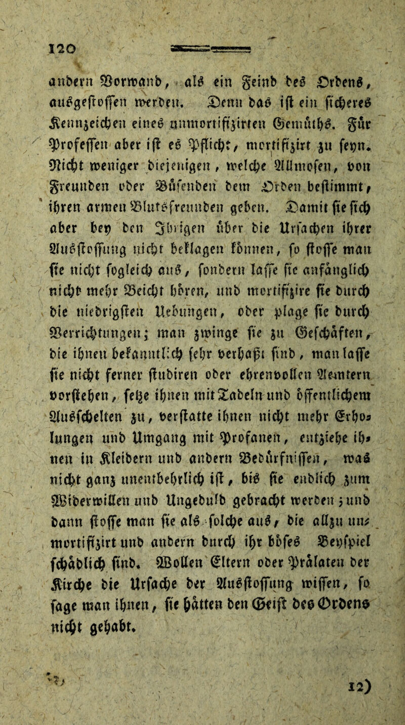 ISO attbern Vorwanb, aB ein geinb beg £>rben$, «u^geftoficn werben. 3>nn baö ift ein ftchereS Üenttjeichen eines aumortiftjirten ©ciiutihS. gut sprofeffeu aber ifl es Pflicht/ nierttftjtrt jtt fe^n, Diicht weniger biejenigen , welche 2üi tupfen, von greuttfcen ober Vfifenben betn £>rben befiimmt/ ihren armen Vlutsfreunben geben. jbarnit fteftch ober bet) ben übrigen über bie Urfat&en ihrer SIiBffcffung nicht beflogen fbmten, fo floffe matt fte nicht fogleich atB, fonbetn laffe fte anfänglich nicht mehr 23cichf b&ren, unb mortiffjire fte bitrch bie ttiebrigffen Uebiingen, ober plage fte bitrch Verrichtungen; man jtvinge fte jn ©efchaftett, bie ihnen befamttnch fehr verhaft ftnb, manlajfe fte nicht ferner fiubiren ober ebren&oifen Slemtern vorfiehett, felje ihnen uiit£abelnunb öffentlichem SUBfchelten Jtt, verffatte ihnen nicht mehr grhos lungen unb Umgang mit profanen, entjiehc ih» nett in Äleibertt unb aubertt SSeburfniffeit, tvaS nicht gattj tmenthehrlich ifl, bB fte ettblich Stint SBiberwißeit uttb Ungebttfb gebracht werben 5 unb bann ffoffe man fte aB folche atB/ bie aßjtt tut# mertiftjirt unb attbern bitrch ihr bbfeS SSepfpiel fchablich ftnb. SBollen Eltern ober ^ralaten bee Äirche bie Urfache ber SltBfioffung wijfen, fo fage man ihnen/ fte hätten ben@rift öeecDrhen® nicht gehabt. 12)