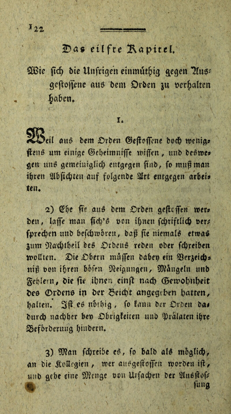 etlfte Kapitel. £öte ftd) 5ie Utiftigen einmöt^ig gegen JCuS-' gesoffene aus bem Drben $u »erhalten £a&etn .:- - , Nri' ' , . • ^^wßWSKßS i. ^Betl att§ bem £)rben ©ejtoflene bodh wenig» flenö um einige ©ebeimniffe wijfcn , ttnb beßwe» gett ttnö gemeiniglich entgegen ftnb, fo mnfmatt ihren Slbftcbien auf folgenbe 3lrt entgegen arbei» te n. 2) She ft? att£ bem Srben geflcffen wer» beit, lafie man ftd?’6 »ett ihnen fd>riftlic& »er# fpreeben nnb befcbwbrest, bap fte niemals etwas jmn 'Jtß’c&tbeil bei £>rben3 rebett ober fdhreiben wollten. 3)ie Äbern ntuflett babep ein SJerjeicb* ttig t»ott ihren b&fen Neigungen, hangeln nnb geilem, öie fte ihnen einft nach ©ewohnheit bes (Drbens in ber getditt angegeben hatten, halten. 3ijt eö ncubig , fo lann ber Örfett ba< bureb nachher bep Obiigfeitett ttnb ^ralaten ihre SSefbrbentng hinbern. 3) SOian febreibe e$, fo halb als mbglich, att bie ÄoSegien , wer öttegejioffrn worben ift, ttnb gebe eine SDicnge oon Urfachett ber Slußfiof? m fun0