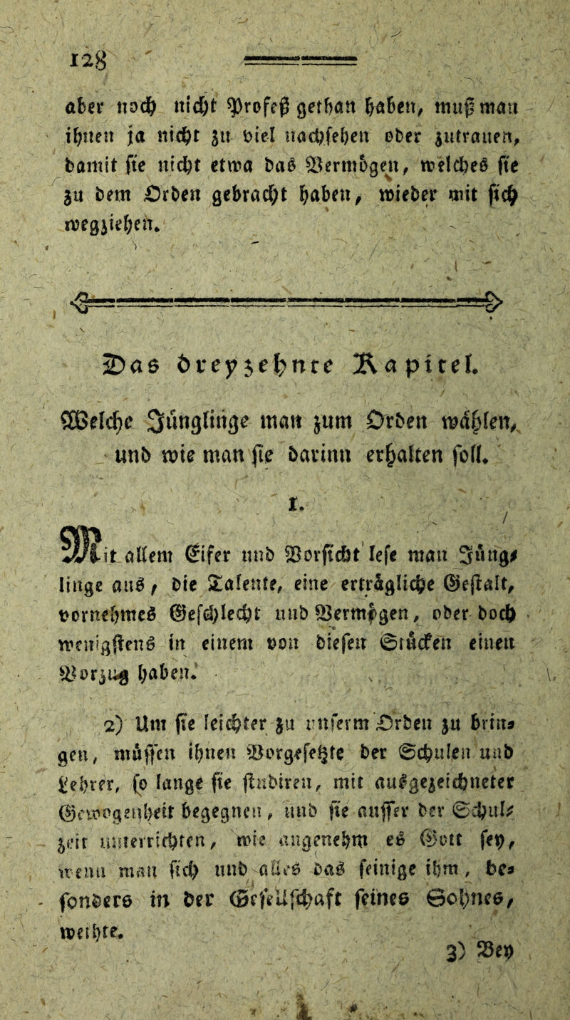 1*8 ' aber noch nicht $)rofe0 getha« habest, ttiujsmau ihnen ja stiebt ju viel tiad?feljctt ober jutrauen, bamit fte nicht etwa baß 93ernt6gen, welches fte ja bem £)rben gebracht haben, wieber mit fi# wegjiehett. , > ' i r, ' sD a ß t>rey$eknre TapireJ. S83elcf)c üjlunglimjc matt jum Drbett wdfffen, unb wie man jte bavinn erhalten fod. I. ►it allem €ifer mtb 93 orffcb t lefe matt Säug* littge auS t bie Talente, eine erträgliche ©ejtalt, t?orne&me$ @ef<blecbt mtb 93ermf>gen, ober boeb wcnigjfettS in einem von biefett ©tuefen einen j&orjug haben. 2) Um fte leister ju tmferm Arbeit ju btin» gen, muffen ihnen iöorgefe^te ber Schulen unb £ebver, jo lange fte fhtbiren, mit auSgejeicbtteter @e«?pgetiheit begegnen, stub fte attffer ber ©ebuk jeic unterrichten, wie angenehm eS (Lwtt fei?, wenn mau ftcb unb - alles baS feittige ihm, bc» fonbere in ber (BcfeUfd^aft feines ©obnee, weihte. 3) 93ep