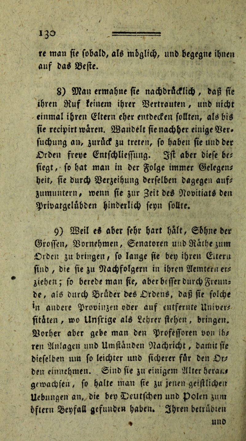 re mau fte fobalb, als mbgltch, ttnb begegne ihnen auf baö Veffe. 8) Vlan ermahne fte nadbbrßcflielj , bajj fte ihren 9iuf feinem ihrer Vertrauten, ttttb nicht einmal ihren (Jltern eher entbecfen foßten, alä bis fte recipirt waren. 2Battbelt fte nachher einige Ver» fud&ung an, jurficf ju treten, fo haben fte ttnb ber iDrbett fretje ©ntfchlieffuitg. 3fl aber biefe be? ftegt, fo bat man in ber golge immer ©elegen? beit, fte burcb Verjeifjung berfelben bagegen auf# juntuntern, wenn fte jur ^eit be$ VooitiatS beit spri&atgelubben hinberltch fepn faßte. 9) SBeil ei aber febr hart hält, «Sblm« ber ©raffen. Vornehmen, (Senatoren unb 9?athe jttm £>rben ju bringen, fo lange fte bep if;ren ©item ftnb , bie fte jtt Vadbfolgern in tf>ren ülemtern er? lieben; fo berebe man fte, aber beffer fcitrc^ greutts be, al£ öurtb Vrfiber beö £>rbeng, baff fte folcbe in attbere ^rooiitjen ober auf eutfernte Unitter? ft täten , wo Unfrigc als Seiner flehen, bringen. Vorher aber gebe man ben $)rofefforen oon ifi? ren Slnfagett uttb Umftanbett Vachricht, barititfie biefeifcen tun fo leichter ttttb ftcherer för bett £>r? ben entnehmen. @tnb fte ju einigem 'iüter berat;? gewachfen, fo halte matt fte ju jenen geglichen Uebmtgen an, bie bett) <DeutfcS)en unb polen jtutt bfterti Sgevfaß gefunben haben. Shren betrübten * uno