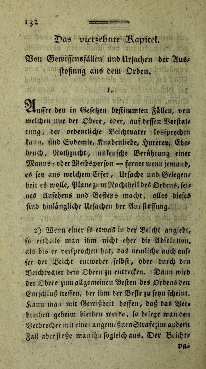 13  vfenelince ÄöptteL 23 on ©cttnffcntsfdUen unbitrjadfen ber fiojjmig aus bem Drbeti. i. Bluffer beu in d>efel|e» t»e#limrnfen gällen, t>o« «öderen nur ber Obere, ober, auf beffett Verftal# tung, ber orbentIid(je S5eic^t»ater Ioefprecbf» famt, ftnb ©obomie, .Knabenliebe, ^ttrerep, <5be* brnd?, 5iotbjud)t, unfewfebe 23ernl)inng einer SÄanitS: ober SBeibßperfott — ferner wenn jemanb, e3 fep auß welchem (Eifer, Urfgc&e mtb ©elegen* beit eß wollt/ fpianejum 9facbtbeilbeß£)rbenß,fei* neß Slitfebenß unb Veflenß madjt, alleö biefeß ftnb bititänglidje Urfae&en ber Slußfiofiiutg. 2) ©entt einer fö etwas in ber 93eicf)t angiebt, fo evil)ei!e man ifjm nicht (fytr bte Slbfelution, a!ß bis er perfproe&en bat, baß nemlid)e and) auf* fer ber Söetc^t eutweber felbft, ober bitrd) beu Seicbtoater bem Obern ju entbeefen. Sann wirb ber Obere jutn allgemeinen Sejten beß Orbenßbeti (Emfdjluß treffen, ber ibm ber SBcjle ju feptt febeint. £auu man mit ©eroipbeit hoffen, bap baß Ver» brechen geheim bleiben werbe, fo belege man teil Verbrecher mit einer angemc$nen@trafe;im anterti gall aberjfoPe mauibnfogleicbauß, £>er öcidff*