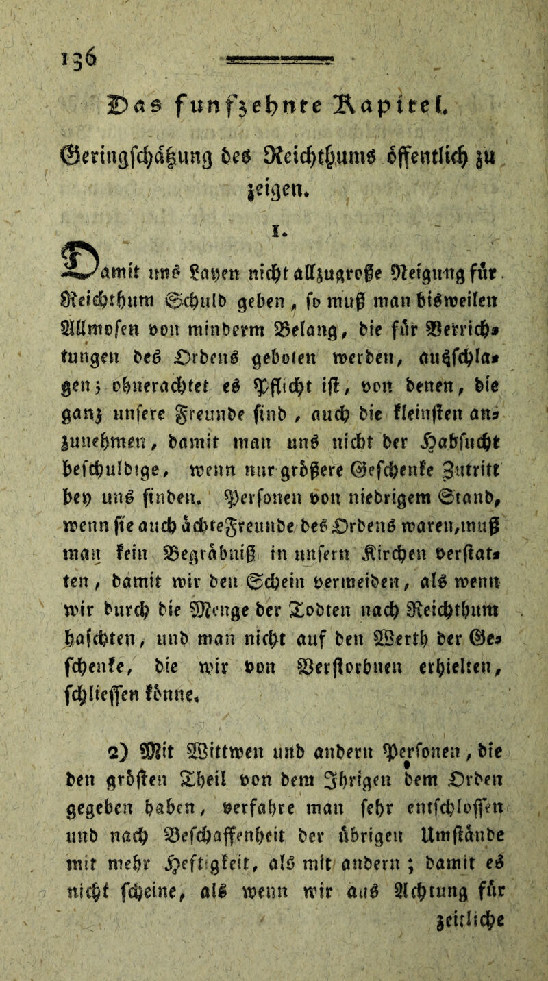 *3$ Das funf$et?nre Äapttel, @cri»3fd)a|wn3 fce$ 9teichtf>um6 öffentlich ju ieijjen. i. ^Oamit im£ Sin)?« nicht attjugrefe 91 eigttng für 8?c»d>t^ura ©4»ilb geben , fe muß man bisweilen DUlmefen »oit minberm 58elang, bie für DSetrich* tungen bec> &rbett£ gebeten »erben, aueifchla» gen; obnerachfet e# «Pflicht iff, een benen, bie ganj iinfere greunbe ftnb , auch bie fleinjieit ans junebmen, bamit man un$ nicht ber ^atrfuc^t: befchuibtge, »enn nur größere ©efchenfe Zutritt' bet> ung ft'nbeh. «perfonen t>on niebrigem ©tanb, »enn jte and) achtegmtnbe bee £>rbe;tö »aren,muß mast fein ©egväbniß in unfern Äircheit eerflat* ten , bamit »iv beu ©cheiit eermeiben, al6 wenn wir burch bie Sftenge ber lobten nad) «Jteichthitm bafchten, mtb man nicht auf beit SBertl) ber ©es fcbeufe, bie wir eon föerßerbuen erhielten# fdblieffen fbnne, 2) ?0?it SBittwen urtb anbertt «perfonett, bie bett gr&ßen Sheil een beut Shrigen bem Arbeit gegeben haben, eerfabre mau febr entfebiofien mtb nach SJefcbaffenbeit ber übrigen Utnßaube mit rne&r jjeftsgfeit, alö mit anberit; bamit eS nicht fcheine, all »enn wir du£ Dichtung für Seitliche