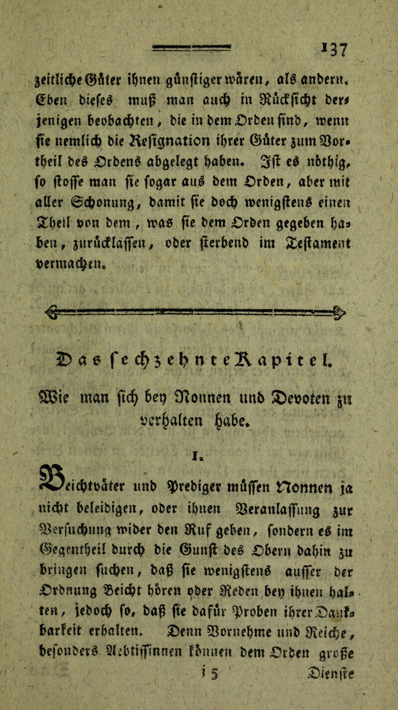 3eitlid&e©fiter ihnen gfittfligerwarnt, alianberu, Sben biefei muß man auch in Sftficfftcht ber* jenigen beobachten, bie in bemOrben jtnb, wenn fte nemlicb bie Heft'gnation ihrer ©fiter jum33or» tfjeil bei Orbcni abgelegt haben. 3fl ei tt&thig, fo floffe man fte fogar aui bem Orben, aber mit «Uer Schonung, bamit fte hoch roenigjleni einen Sheil ®ott bem , wab fte bem Orben gegeben ha» bett, jurfidflajfett, ober flerbenb im Sejtanrent toermadbtn. 3D a 6 f ecf> 5 e 1> n t c Ä a p i t e U SSSie man jtdj bet) Tonnen unb Geboten jti üer§alten fja&e. 1. ^3eicbtoater «nb 9>rebiger mfiffen Flottnm ja nic&t beleibigett, ober ihnen Seranlaffmtg jur ©crfut&uttg miber ben SRuf geben, fonbern ei int ©egcntheil burdh bie ©unfl bei Obern bal>in 5« bringen fuc&en, baß fte menigfleni auffer ber Orbrumg ®eid)t hbren ober SReben bei) ihnen hak ten, ieboch fo, baß fte bafur groben ihrer Oassfa barfeit erhalten. Oenn Sornehme uhb 8ieid}e, befouberi SJebtiffinnen fbnuett bemOrbett große i 5 Oienfle