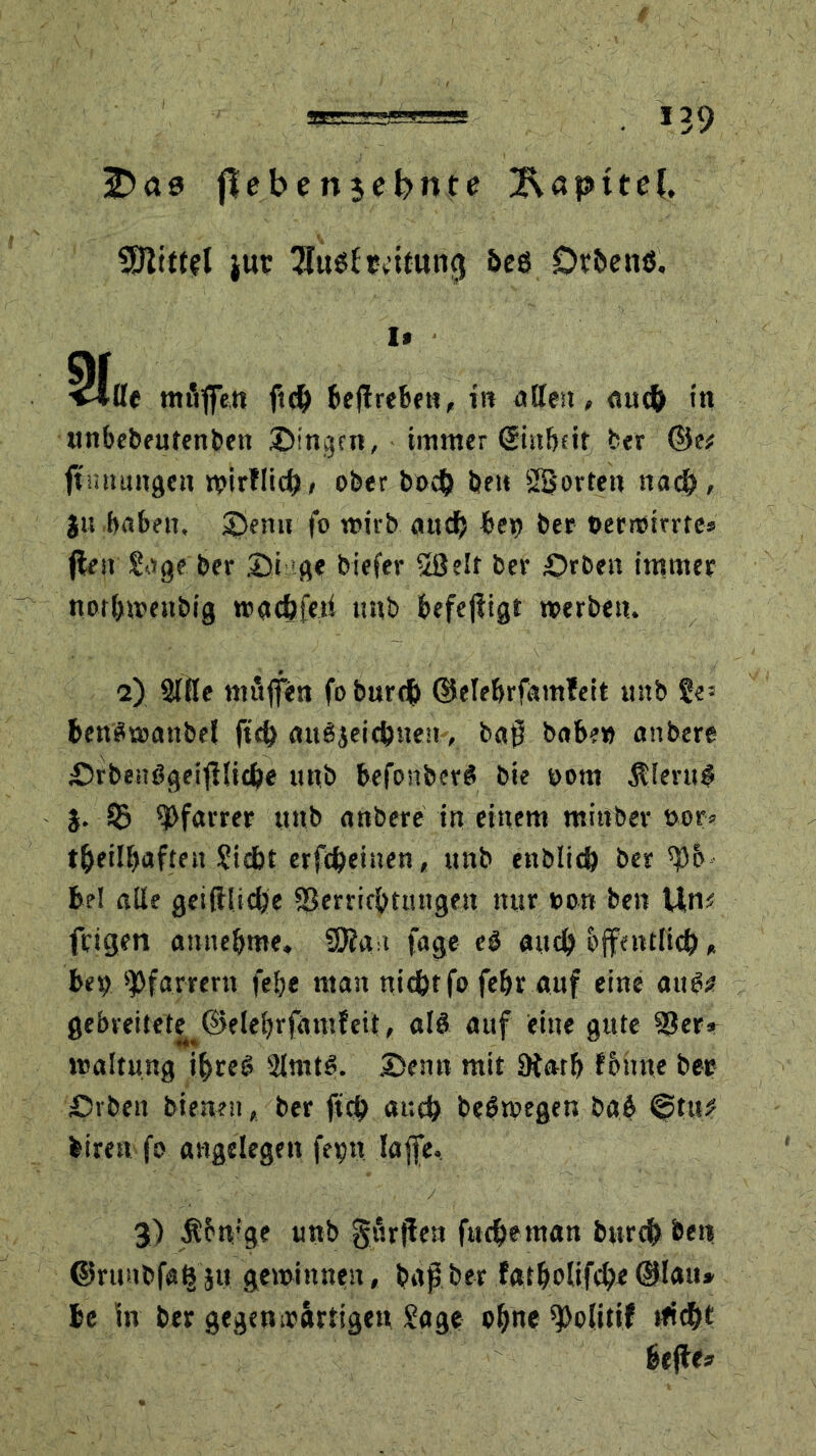 Ifrae flebenjebnte Rapttel. SfttttU jur 7f«0lrcttuncj beö Dtbenö. 1» 21«, tmiffen ft# beftrebett, in öden, <tu# in unbebeutenben Singen, immer ©itbeit ber &tf (Innungen wirfli#, ober bo# be» SBortett na#, }u babeit, Sen» fo wirb au# bei) bet oerroirrte* (len Sage ber St ge biefer 58elf ber £>röen immer no#wenbig wa#feti mtb befejligt werbe». 2) 3TRe mitffen fobur# Güelebrfamleit uttb Se’ benSwattbel ft# au3jei#ne», bap babe» anbere Srbe»ögeifiU#e ttnb befonberS bie »om &leru$ 3. © Pfarrer uttb anbere in einem mittber oor» #einjafte» Si#t erf#eitten, ttnb ettbli# ber spb-- be! alle gei(l(i#e S3erri#tmtgen nur »on ben Uns frigen anttebme, SSJla t fage eO au# offattli#„ be» Pfarrern felje man ni#tfo febr auf eine au&? gebreitete @elebrfutufeit, alö auf eine gute 33er» waltmtg #re§ 2lmt$. Senn mit 3tarb fBirne bete Svben bienen, ber ft# au# beöwegen bab ©tu# biren fo angelegen fei)» Iaffe. 3) Ältv’ge unb gurflett ftt#eman bur# beit ©ruitbfa^ju gewinnen, bapber f<*t&olif#e(Blau* be In ber gegenwärtige» Sage opne ^Doltttf tfi#t belle*