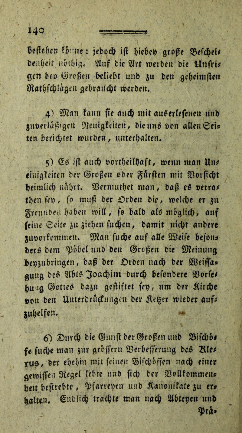 Befielen fbnne t jebe# i(l hieben große 3$ef#et# fcenOeit n&tbig, Stuf bie 2lrt werben bie ttnfri# gen bep ©roßen beliebt unb $u beit geheimßett Statbfcblägeu gebraucht werben, 4) SDüan fann fte au# mit auierlcfenett unb §ut>er/aj?!gen DZeuigfciten, bie uni sott alten ©eis ten berietet würben, unterhalten. 5) Cfi iß au# t>ortbeill?aft, wenn man Utt# «iuigfeiten ber ©roßen ober görßett mit $Oorftc^t tjeimli# naljrt. 93ernuitbet man, baß ei tierra# tbenfri), fo muß ber £>rben bie, wel#e er ju greunbeu haben will, fo halb ali mogli#, auf feine ©eite JU äiebm futfcen, bamit nt#t anbere juüotfommen. SOZau fu#e auf alte 2Beife befoits fceri bem ^)obel unb ben ©roßen bie Sßeimmg bevjubringen, baß ber £>rben tta# ber ffieifla« guitg bei Slbti 3oa#im bur# befenbere 33orfe# bu ?g ©ottei baju gcßiftet fet), um ber £ir#e t»on ben Unterbruqfungcn ber Äe|er wieber auf# jubelfen. 6) ©ur# bie ©miß ber ©roßen unb 25if#&< fe fu#e man jur grbffrrn «Sevbeferung bei Sie# rus, ber ebebiu mit feinen igif#6ffen nach einer gewiflen Siegel lebte unb ft# ber SJollfommeits feett beftrebte , epfarres;eu unb Äanonifate ju er* |«Uen. ©nbli# tra#te man na# Stbtepen unb