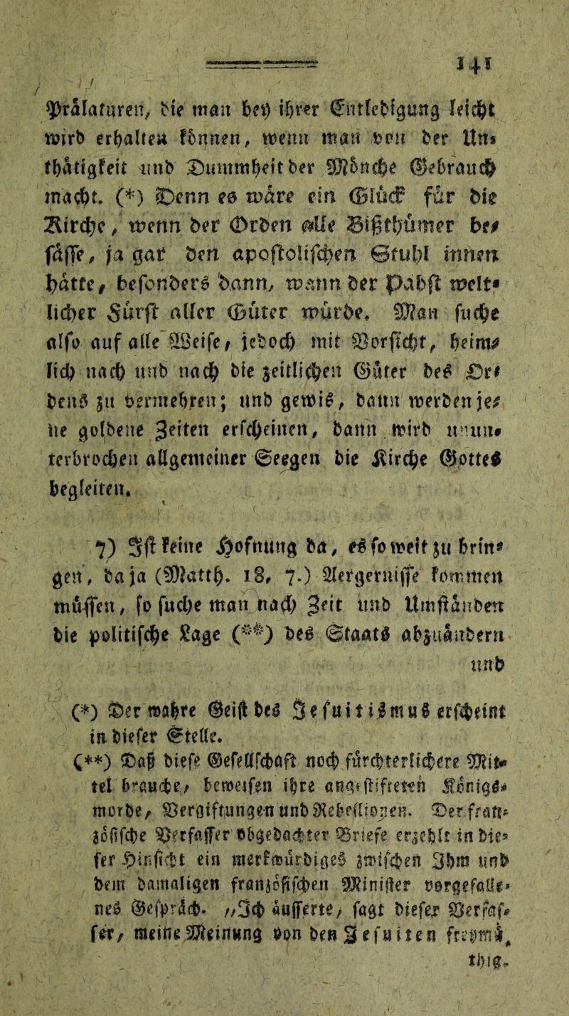 sprälafuren, He man beö iljrer (Jntlebigung feiert wirb erhalte« fbnnen, west» mau »du ber Un» tfyatigfeit unb ©uumtfKttber 93ll>n$e ©e&rau# (*) iDenn ea wäre ein ©Süd? für Me 2lirdfjc, wenn ber <2>rben #Ue Sißttjümer bit fäffc, ja gat öen apofloüfc^en ©fubl innert batte / befcnöerß bann, wann öer pabft weit* lieber 5urft «Her ©uter würbe, Wian flicke alfo auf alte Söeife, jebod) mit föorftdjt, beim# Ii<b naef) »Hb nach bie jettliebe» ©uter beß £>tt benö j« bennebren; unb gewiß, bann werben je# ite golbeue -JHten erfeOeinen, bann wirb » um» terbroc&en allgemeiner ©eegen bie jlirdje ©otte# begleiten, 7) 3(1 feine Xjofnuttg ba, eß fo weit}» brtn* gen , ba ja (9)?attlj. 18, 7.) Slergeruifle fonnnen mfiflen, fo fudje man na<J) ßeit unb Itmßanben bie politifdje Sage (**) beß ©taatß abjnäitbern unb (*) ©eewabre ©eiflbeß SefuitiJitiuß erfbeint inbiefer Stelle. (**) ©ajj biefe ©efeltfcbafi necf> fürcbrerlicbere Mit- tel brauebe, bcroeifen itrre atuuftifteieh Sonige* rtiorbe, Vergiftungen unb Stebetliejien. ©erfrats* jofifebe Verfo.fferbbgebatbter Vriefe eqe&tr in bie* fer ein raerfnnSrbigeß ätrifeben 30® unb bem bamaligen franjoftfeben aRinifter oergefatte« neß ©efpriicb. /,3<t> «ufferte, fugt Hefe* gjerfaf» fer, meine Meinung t»on benSefuiten fretmui, tliig.