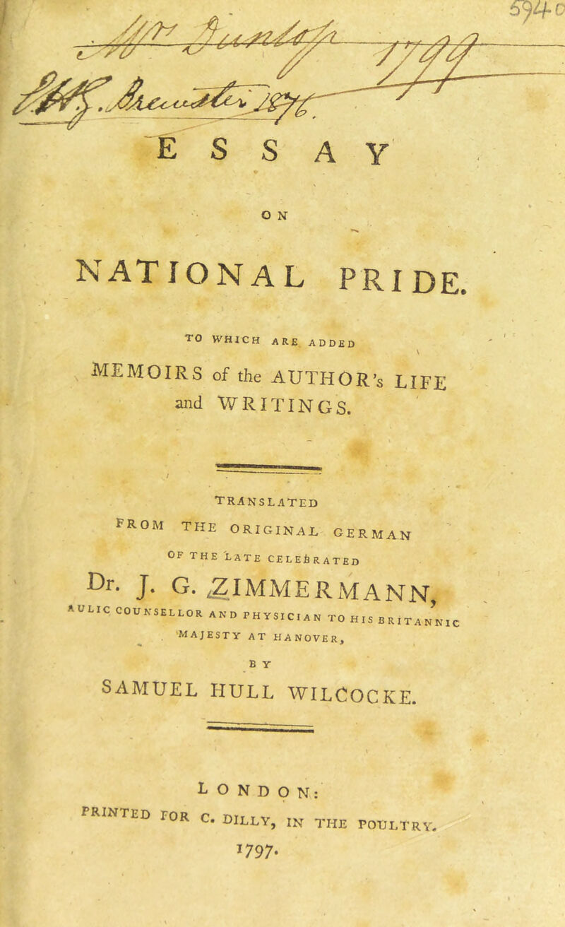 Ess AY O N NATIONAL PRIDE TO WHICH are added \ memoirs of the AUTHOR’S LIFE and WRITINGS. translated from the original german OF THE LATE CELEBRATED -^IMMERxMANN, AULIC COUNSELLOR AND PHYSICIAN TO H IS B R I T A N N 1, 'MAJESTY AT HANOVER, B Y SAMUEL HULL WILCOCKE. LONDON; printed roR c. dilly, in the poultry. 1797.