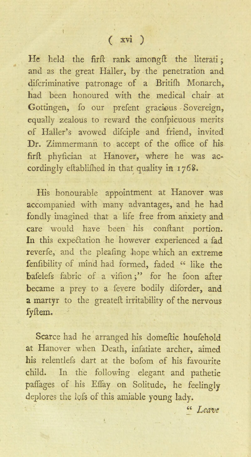 ( X''* ) % He held the firft rank amongft the literati; and as the great Haller, by the penetration and difcriminative patronage of a Britifh Monarch, had been honoured with the medical chair at Gottingen, fo our prefent gracious - Sovereign, equally zealous to reward the confpicuous merits of Haller’s avowed difciple and friend, invited Dr. Zimmermanh to accept of the office of his firft phyfician at Hanover, where he was ac- cordingly eftablifhed in that quality in 176S. s His honourable appointment at Hanover was accompanied with many advantages, and he had fondly imagined that a life free from anxiety and care would have been his conftant portion. In this expeflation he however experienced a fad reverfe, and the pleafmg hope which an extreme fenfibility of mind had formed, faded “ like the bafelefs fabric of a vifion;” for he foon after became a prey to a fevere bodily diforder, and a martyr to the greateft irritability of the nervous fyflem. Scarce had he arranged his domeflic houfehold at Hanover when Death, infatiate archer, aimed his relentlefs dart at the bofom of his favourite child. In the following elegant and pathetic paffages of his Effay on Solitude, he feelingly deplores the lofs of this amiable young lady. , “ Leave'
