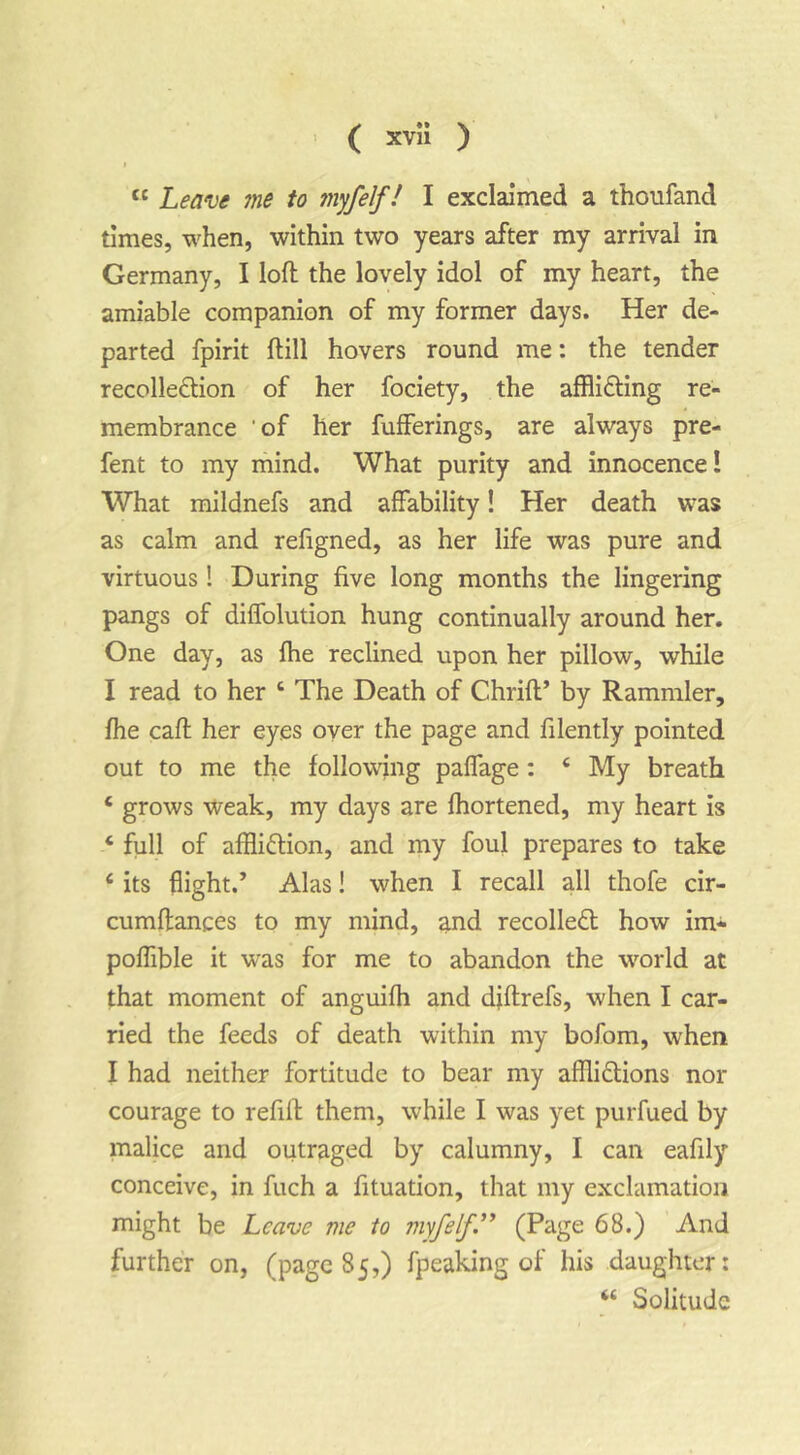 > ( xvu ) I “ Leave me to myfelf! I exclaimed a thoufand times, when, within two years after my arrival in Germany, I loft the lovely idol of my heart, the amiable companion of my former days. Her de- parted fpirit ftill hovers round me: the tender recolle£l;ion of her fociety, the afflifting re- membrance 'of her fufferings, are always pre- fent to my mind. What purity and innocence! What mildnefs and affability! Her death was as calm and refigned, as her life was pure and virtuous ! During five long months the lingering pangs of diffolution hung continually around her. One day, as fhe reclined upon her pillow, while I read to her ‘ The Death of Chrift’ by Rammler, fhe caft her eyes oyer the page and filently pointed out to me the following paffage: ‘ My breath ‘ grows Weak, my days are fhortened, my heart is ‘ full of affliftion, and my foul prepares to take ‘ its flight.’ Alas! when I recall all thofe cir- cumftances to my mind, and recoiled how im* poffible it was for me to abandon the world at that moment of anguifh and diftrefs, when I car- ried the feeds of death within my bofom, when I had neither fortitude to bear my afflidions nor courage to refill them, while I was yet purfued by malice and outraged by calumny, I can eafily conceive, in fuch a fituation, that my exclamation might be Leave me to myfelf.*^ ^^0 -^.nd further on, (page 85,) fpeaking of his daughter: “ Solitude