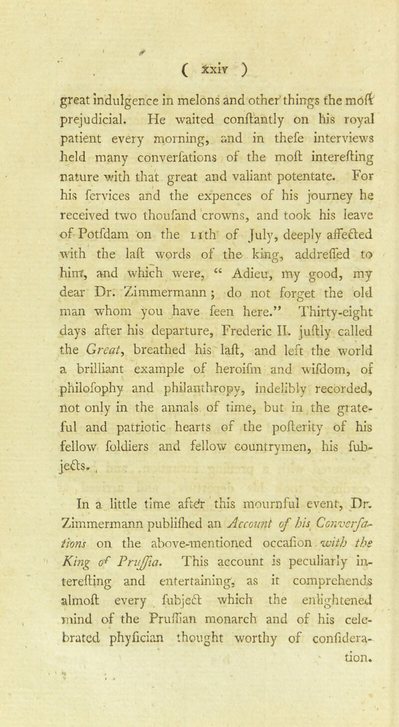 ( ^:xiv ) great indulgence in melons and other things the moft prejudicial. He waited conflantly on his royal patient every morning, and in thefe interviews held many converfations of the moft interefting nature with that great and valiant potentate. For his fervices and the expences of his journey he received two thoufand crowns, and took his leave of Potfdam on the nth of July, deeply affected with the lad words of the king, addreffed to hint, and which were, “ Adien, my good, my dear Dr. Zimmermann ; do not forget the old man whom you have feen here.” Thirty-eight days after his departure, Frederic II. juflly called the Great, breathed his lad, and left the world a brilliant example of heroifm and wifdom, of philofophy and philanthropy, indelibly recorded, not only in the annals of time, but in the grate- ful and patriotic hearts of the poderity of his fellow foldiers and fellow countrymen, his fub- jeftsr , In a little time aftefr this mournful event, Dr. Zimmermann publilhed an Account of his Converfa^ icons on the above-mentioned occafion 'ivith the  King 0^ Prujfta. This account is peculiarly in- tereding and entertaining- as it comprehends almod every fubjcft which the enlightened mind of the Prudian monarch and of his cele- brated phyfician thought worthy of confidera- tion. • ‘ H