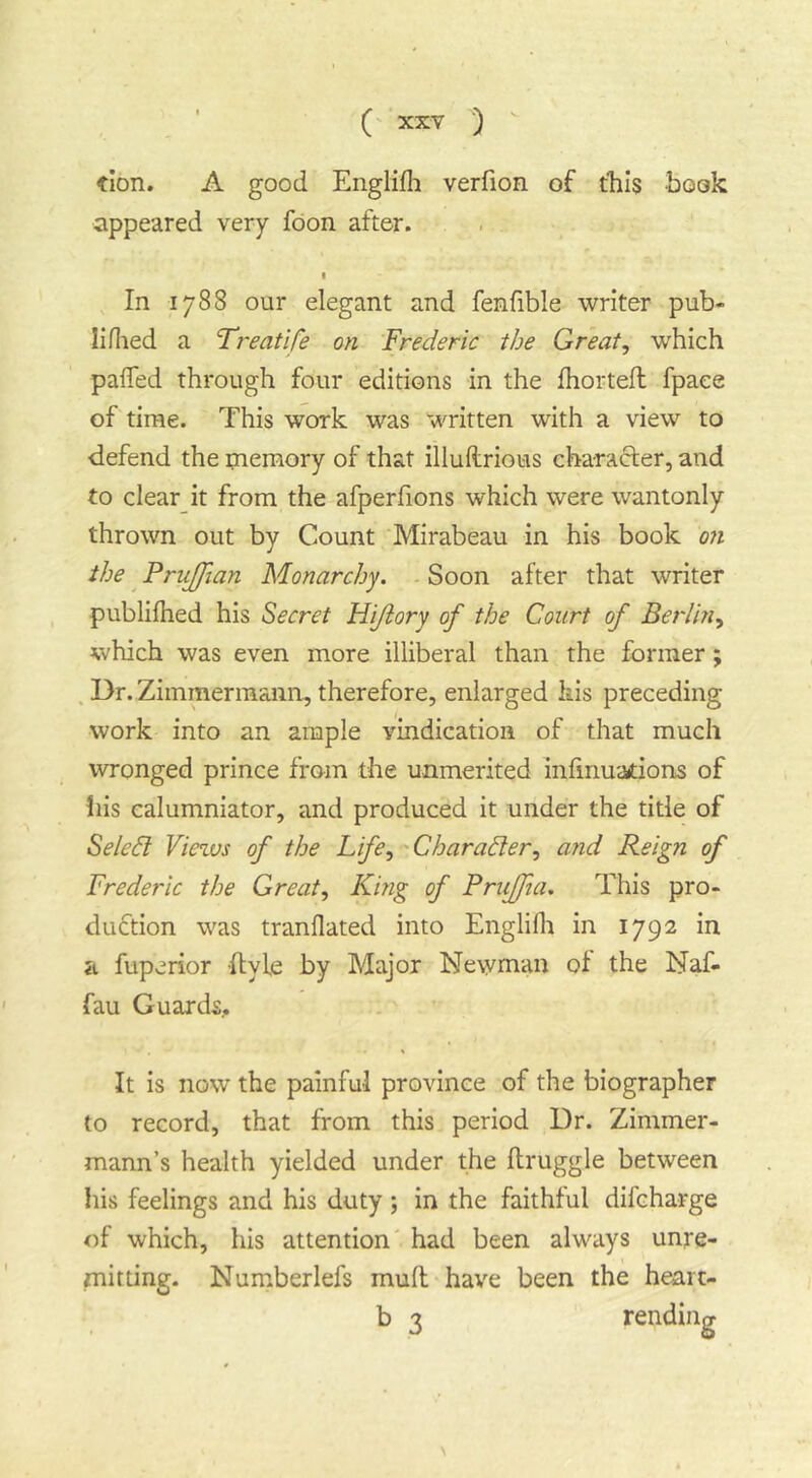 tion, A good Englifli verfion of tills book appeared very foon after. I In 1788 our elegant and fenfible writer pub- liflied a Treatife on Frederic the Great^ which palTed through four editions in the fhorteft fpaee of time. This work was written with a view to defend the paemory of that illuftrious character, and to clear it from the afperfions which were wantonly thrown out by Count Mirabeau in his book on the ^ PruJJian Monarchy. - Soon after that writer publifhed his Secret Hi/iory of the Court of Berlin^ which was even more illiberal than the former; . Dr. Ziinmermaiin, therefore, enlarged his preceding work into an ample vindication of that much wronged prince from the unmerited infinuations of liis calumniator, and produced it under the title of Select Views of the Life ^''Character., and Reign of Frederic the Great., King of PruJJia. This pro- duction was tranflated into Englifli in 1792 in a fuperior ftyle by Major Newman of the Naf- fau Guards,. It is now the painful province of the biographer to record, that from this period Dr. Zimmer- mann’s health yielded under the ftruggle between his feelings and his duty ; in the faithful difcharge of which, his attention had been always unre- mitting. Numberlefs mud have been the heart- b 3 rending