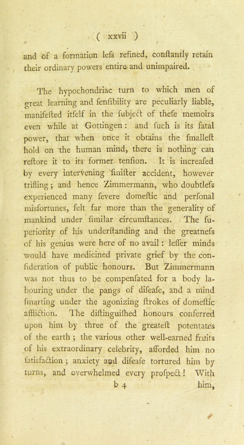 and &f a formation lefs refined, conftantly retain their ordinary powers entire and unimpaired. i The hypochondriac turn to which men of great learning and fenfibility are peculiarly liable, manifefted itfelf in the fubjed of thefe memoirs even while at Gottingen: and fuch is its fatal powder, that when once it obtains the fmalleft hold on 'the human mind, there is nothing can reflore it to its former tenfion. It is increafed by every intervening Tmifler accident, however trifling; and hence Zimmermann, who doubtlefs experienced many fevere domeftic and perfonal misfortunes, felt far more than the generality of mankind under fimilar circumftances. - The fu- periority of his underftanding and the greatnefs of his genius were here of no avail: leffer minds would have medicined private grief by the con- fideration of public honours. But Zimmermann was not thus to be compenfated for a body la- bouring under the pangs of difeafe, and a mind fmarting under the agonizing flrokes of domeftic affliction. The diftinguifhed honours conferred upon him by three of the greatefl: potentates of the earth ; the various other well-earned fruits of his extraordinary celebrity, afforded him no latisfa£lion ; anxiety aod difeafe tortured him by turns, and overwhelmed every profpedt! With b 4 him,