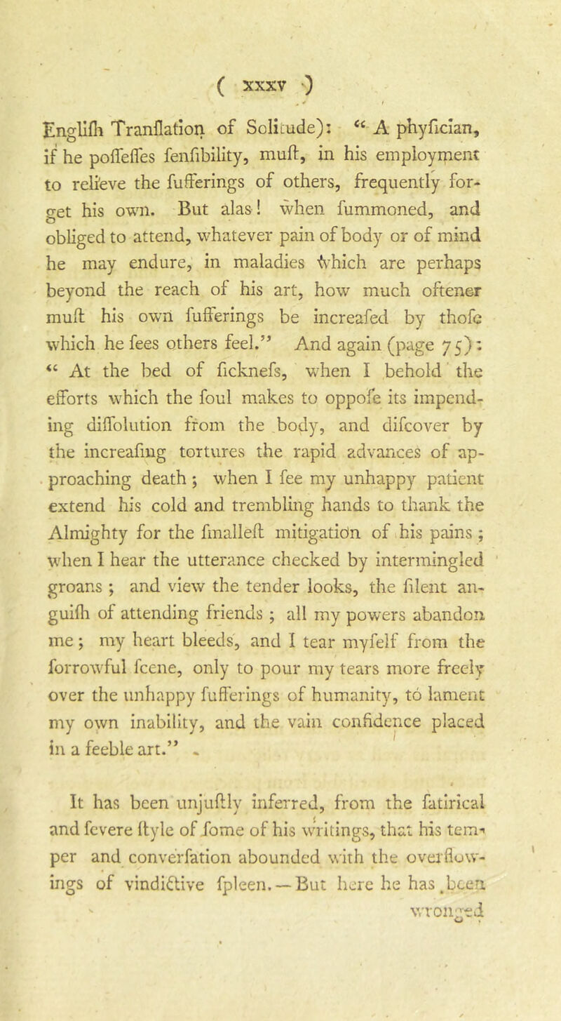 . * I Engllfil Tranllatiori of Solitude): ‘‘ A phyfician, if he polfelfes fenfibility, muft, in his employment to relieve the fufferings of others, frequently for- get his own. But alas ! when fummoned, and obliged to attend, whatever pain of body or of mind he may endure, in maladies '(\hich are perhaps beyond the reach of his art, how much oftener mull his own fufferings be increafed by thofc which he fees others feel.’* And again (page 75): “ At the bed of ficknefs, wdien I behold the efforts which the foul makes to oppofe its impend- ing diffolution from the body, and difcover by the increafmg tortures the rapid advances of ap- . proaching death ; when I fee my unhappy patient extend his cold and trembling hands to thank the Almighty for the fmalleft mitigatidn of his pains ; when I hear the utterance checked by intermingled ’ groans ; and view the tender looks, the filent an- guilh of attending friends ; all my powers abandon me; my heart bleeds, and 1 tear myfelf from the forrowful fcene, only to pour my tears more freely over the unhappy fufferings of humanity, to lament my own inability, and the vain confidence placed in a feeble art.” . It has been unjuftly inferred, from the fatlncal and fevere Ityle of fome of his writings, that his tern*' per and converfation abounded with the overflow- ings of vindictive fpleen. —But here he has ,been wronged