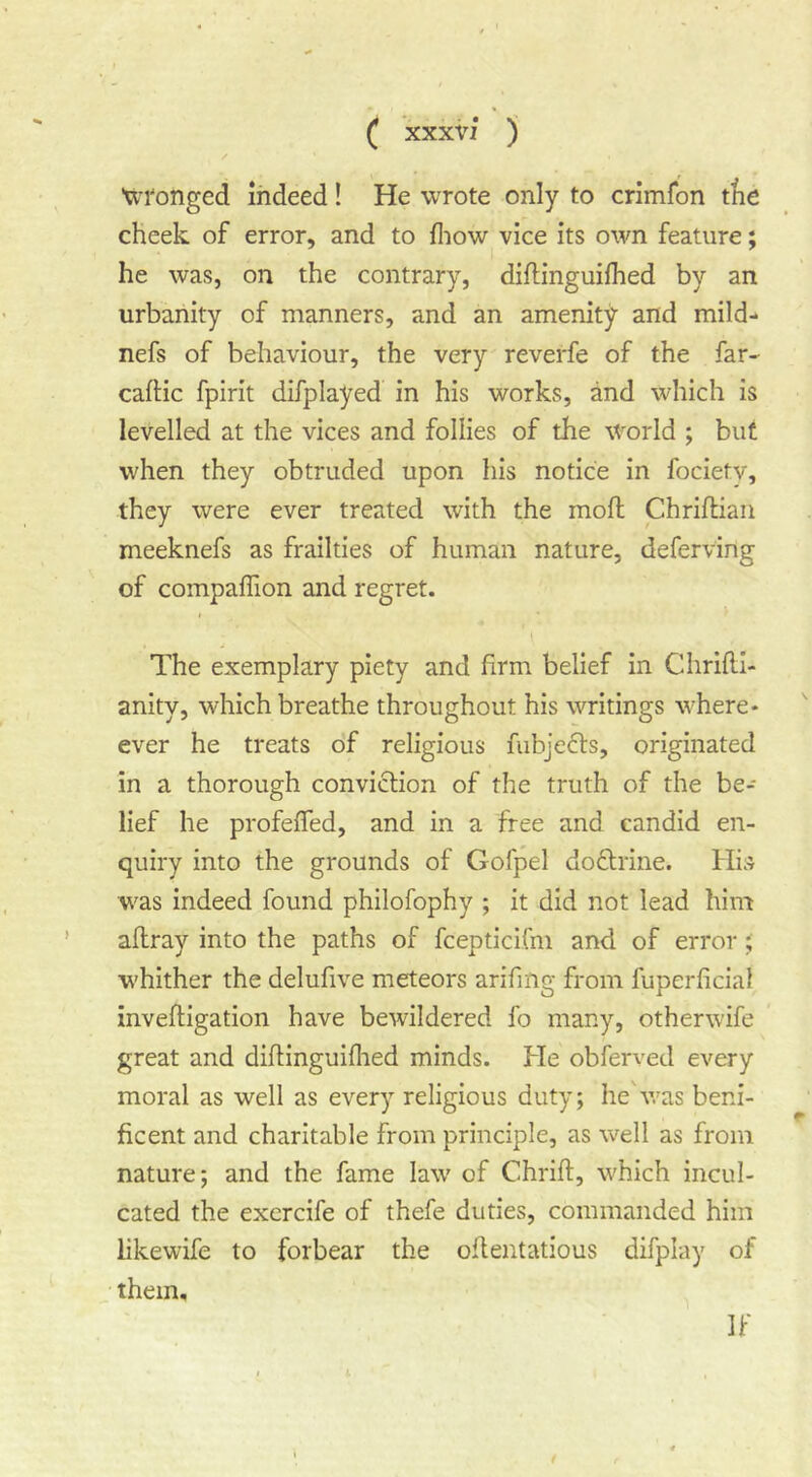 ■u-i'onged indeed! He wrote only to crimfon ttie cheek of error, and to fliow vice its own feature; he was, on the contrary, diftinguifhed by an urbanity of manners, and an amenity and mild- nefs of behaviour, the very reverfe of the far- caftic fpirit difplayed in his works, and which is levelled at the vices and follies of the world ; but when they obtruded upon his notice in fociety, they were ever treated with the mofl Chriftian meeknefs as frailties of human nature, deferving of compaffion and regret. The exemplary piety and firm belief in Chrifll- anity, which breathe throughout his writings where- ever he treats of religious fubjecls, originated in a thorough conviction of the truth of the be- lief he profeffed, and in a free and candid en- quiry into the grounds of Gofpel do£trine. His was indeed found philofophy ; it did not lead him aflray into the paths of fcepticifm and of error; whither the delufive meteors arifiiig from fuperficial invefligation have bewildered fo many, other wife great and diftinguiflied minds. He obferved every moral as well as every religious duty; he'was beni- ficent and charitable from principle, as well as from nature; and the fame law of Chrift, which incul- cated the excrcife of thefe duties, commanded him likewife to forbear the oflentatious difplay of them. If