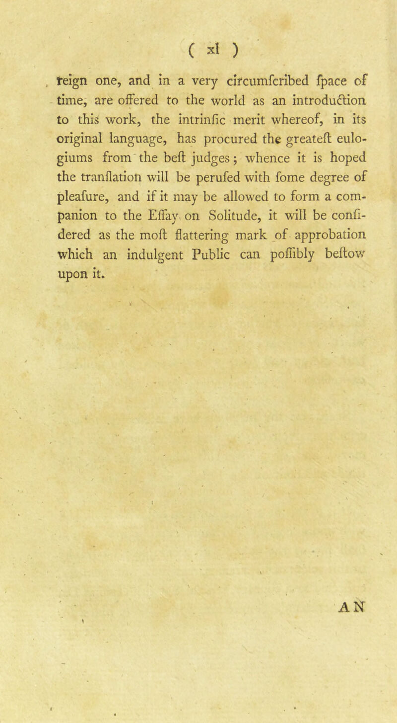 ( ) , reign one, and in a very circumfcribed fpace of time, are offered to the world as an introdudlion to this work, the intrinfic merit whereof, in its original language, has procured the greatefl eulo- giums from'the bell judges; whence it is hoped the tranflation will be perufed with fome degree of pleafure, and if it may be allowed to form a com- panion to the Effay. on Solitude, it will be confi- dered as the moft flattering mark of approbation which an indulgent Public can polTibly bellow upon it. AN